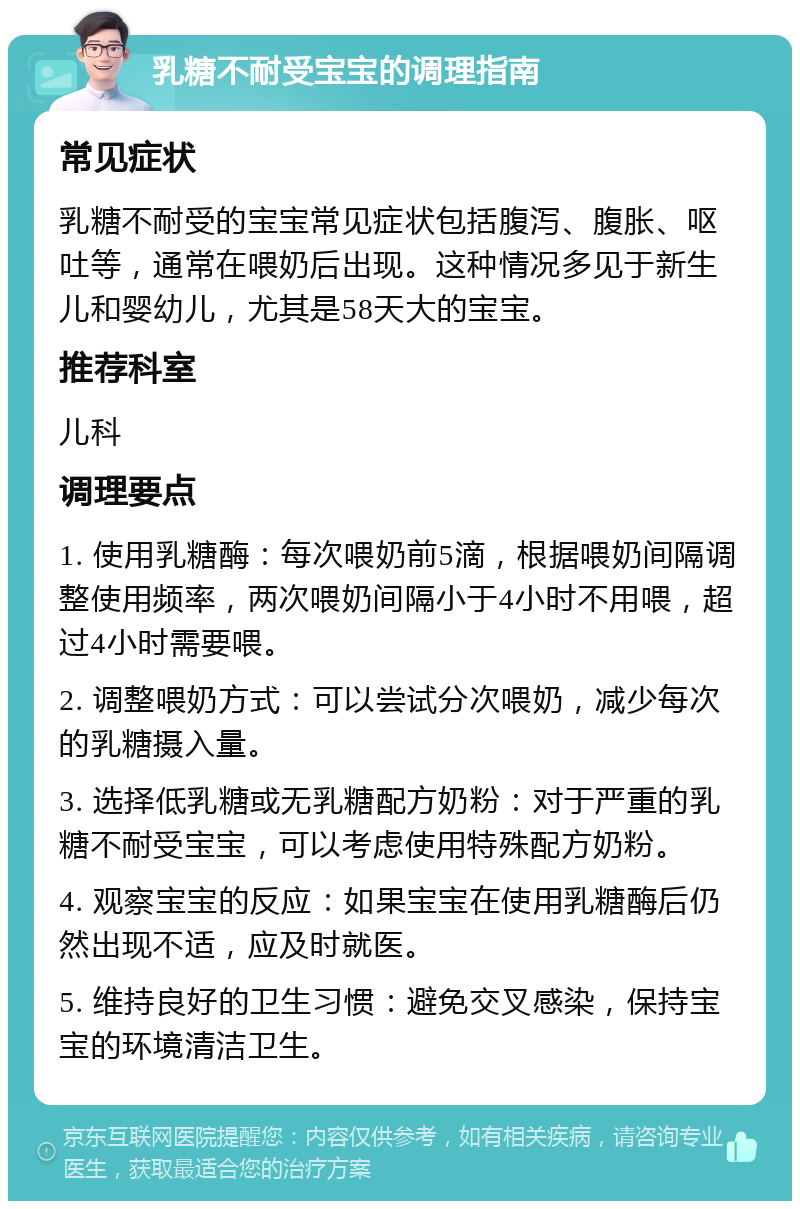 乳糖不耐受宝宝的调理指南 常见症状 乳糖不耐受的宝宝常见症状包括腹泻、腹胀、呕吐等，通常在喂奶后出现。这种情况多见于新生儿和婴幼儿，尤其是58天大的宝宝。 推荐科室 儿科 调理要点 1. 使用乳糖酶：每次喂奶前5滴，根据喂奶间隔调整使用频率，两次喂奶间隔小于4小时不用喂，超过4小时需要喂。 2. 调整喂奶方式：可以尝试分次喂奶，减少每次的乳糖摄入量。 3. 选择低乳糖或无乳糖配方奶粉：对于严重的乳糖不耐受宝宝，可以考虑使用特殊配方奶粉。 4. 观察宝宝的反应：如果宝宝在使用乳糖酶后仍然出现不适，应及时就医。 5. 维持良好的卫生习惯：避免交叉感染，保持宝宝的环境清洁卫生。