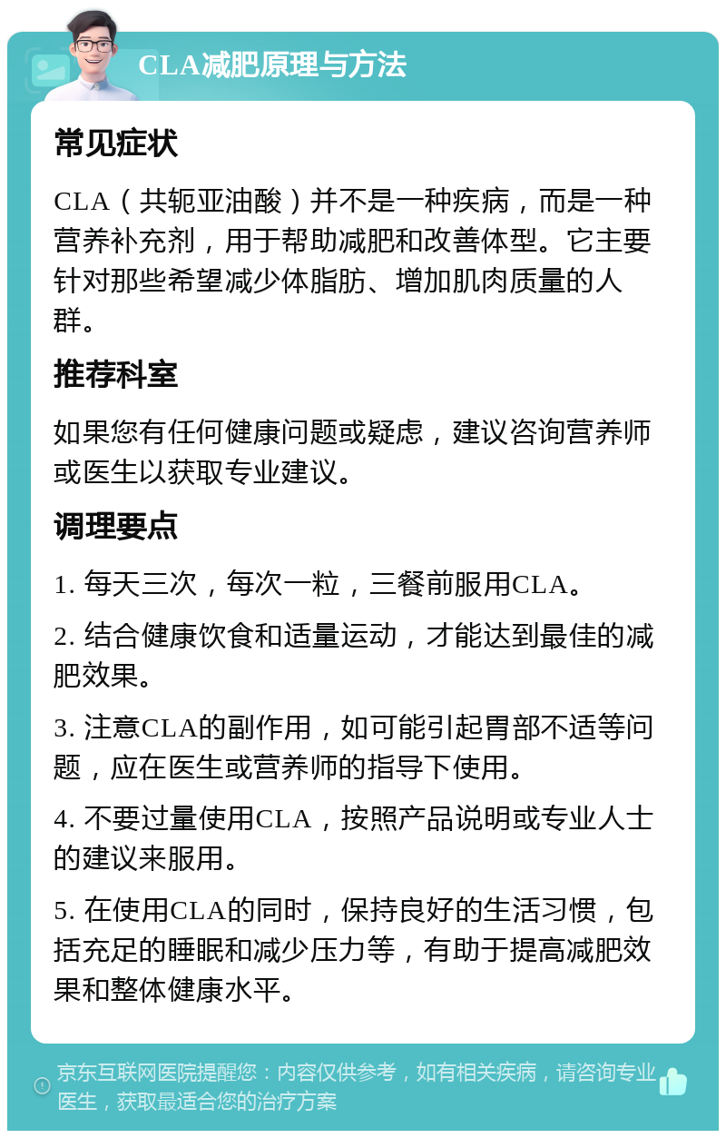 CLA减肥原理与方法 常见症状 CLA（共轭亚油酸）并不是一种疾病，而是一种营养补充剂，用于帮助减肥和改善体型。它主要针对那些希望减少体脂肪、增加肌肉质量的人群。 推荐科室 如果您有任何健康问题或疑虑，建议咨询营养师或医生以获取专业建议。 调理要点 1. 每天三次，每次一粒，三餐前服用CLA。 2. 结合健康饮食和适量运动，才能达到最佳的减肥效果。 3. 注意CLA的副作用，如可能引起胃部不适等问题，应在医生或营养师的指导下使用。 4. 不要过量使用CLA，按照产品说明或专业人士的建议来服用。 5. 在使用CLA的同时，保持良好的生活习惯，包括充足的睡眠和减少压力等，有助于提高减肥效果和整体健康水平。