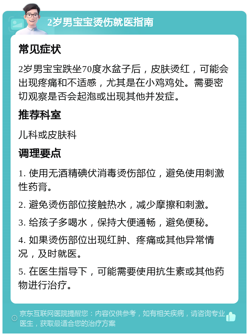 2岁男宝宝烫伤就医指南 常见症状 2岁男宝宝跌坐70度水盆子后，皮肤烫红，可能会出现疼痛和不适感，尤其是在小鸡鸡处。需要密切观察是否会起泡或出现其他并发症。 推荐科室 儿科或皮肤科 调理要点 1. 使用无酒精碘伏消毒烫伤部位，避免使用刺激性药膏。 2. 避免烫伤部位接触热水，减少摩擦和刺激。 3. 给孩子多喝水，保持大便通畅，避免便秘。 4. 如果烫伤部位出现红肿、疼痛或其他异常情况，及时就医。 5. 在医生指导下，可能需要使用抗生素或其他药物进行治疗。