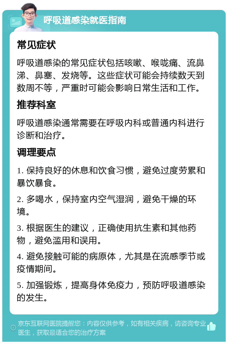 呼吸道感染就医指南 常见症状 呼吸道感染的常见症状包括咳嗽、喉咙痛、流鼻涕、鼻塞、发烧等。这些症状可能会持续数天到数周不等，严重时可能会影响日常生活和工作。 推荐科室 呼吸道感染通常需要在呼吸内科或普通内科进行诊断和治疗。 调理要点 1. 保持良好的休息和饮食习惯，避免过度劳累和暴饮暴食。 2. 多喝水，保持室内空气湿润，避免干燥的环境。 3. 根据医生的建议，正确使用抗生素和其他药物，避免滥用和误用。 4. 避免接触可能的病原体，尤其是在流感季节或疫情期间。 5. 加强锻炼，提高身体免疫力，预防呼吸道感染的发生。