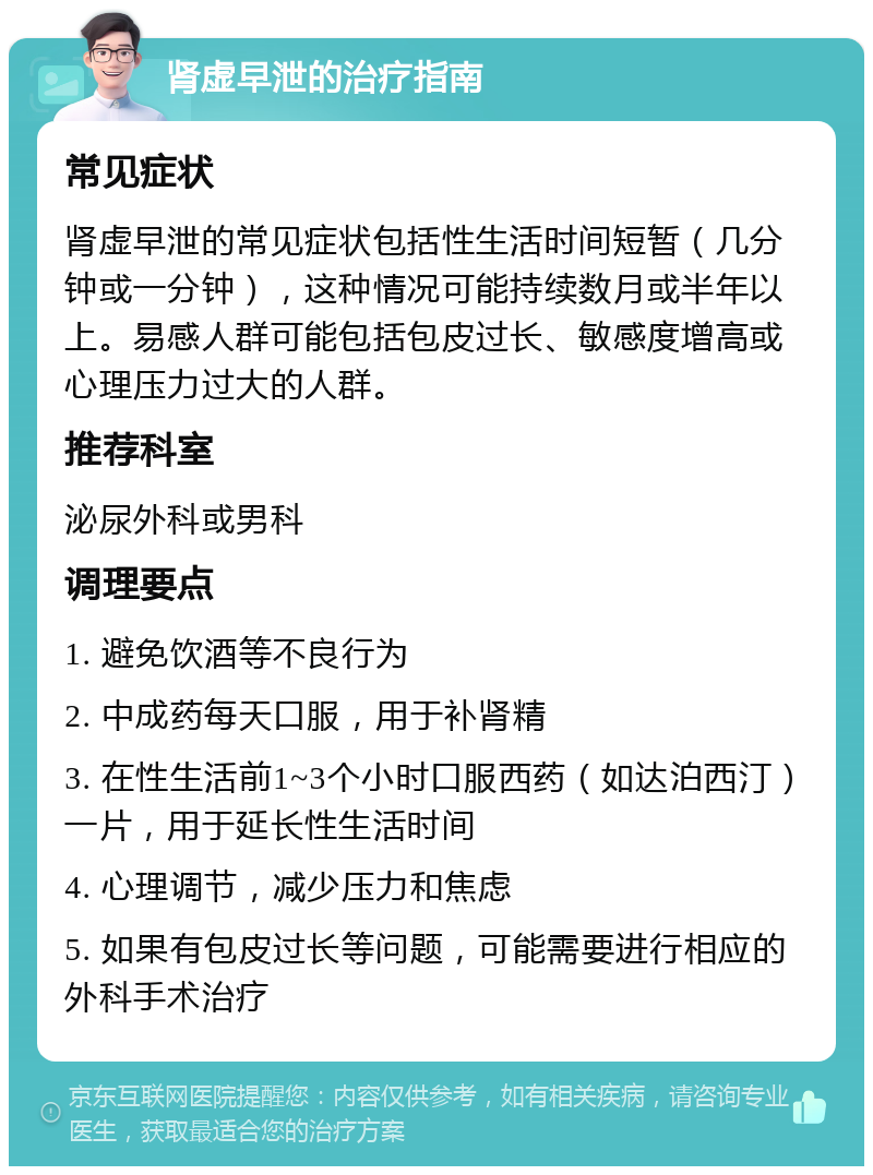 肾虚早泄的治疗指南 常见症状 肾虚早泄的常见症状包括性生活时间短暂（几分钟或一分钟），这种情况可能持续数月或半年以上。易感人群可能包括包皮过长、敏感度增高或心理压力过大的人群。 推荐科室 泌尿外科或男科 调理要点 1. 避免饮酒等不良行为 2. 中成药每天口服，用于补肾精 3. 在性生活前1~3个小时口服西药（如达泊西汀）一片，用于延长性生活时间 4. 心理调节，减少压力和焦虑 5. 如果有包皮过长等问题，可能需要进行相应的外科手术治疗