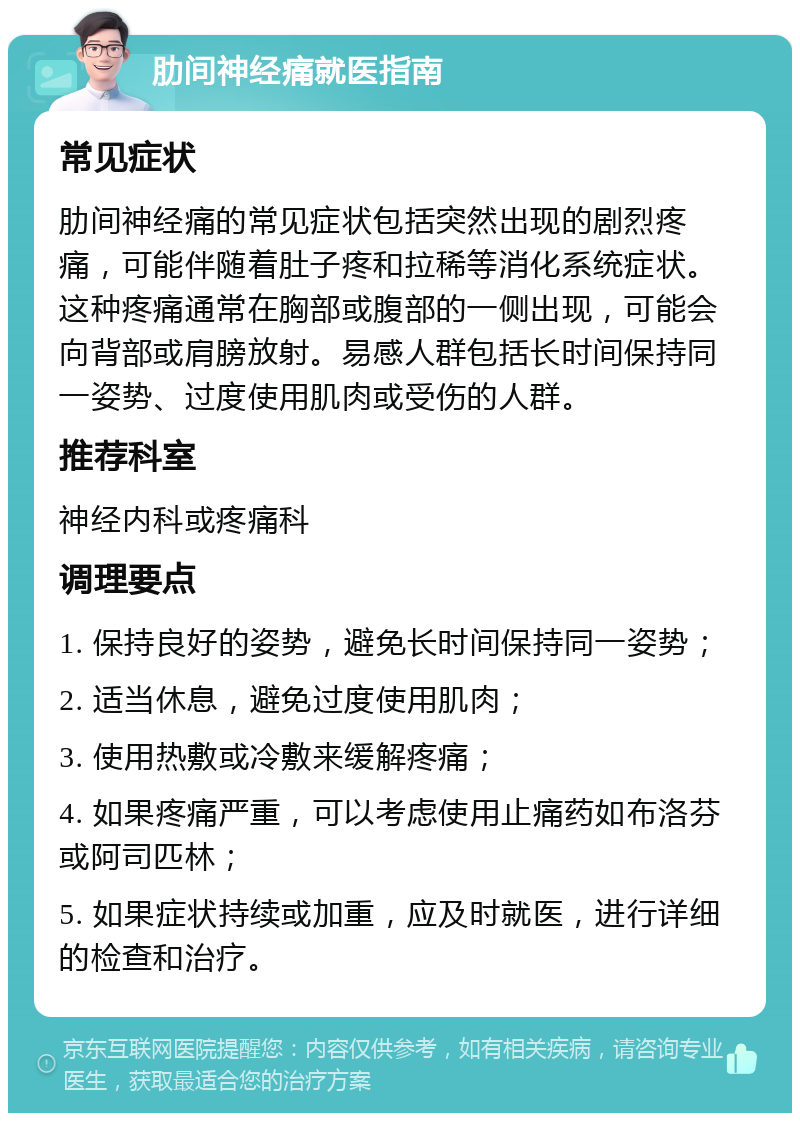 肋间神经痛就医指南 常见症状 肋间神经痛的常见症状包括突然出现的剧烈疼痛，可能伴随着肚子疼和拉稀等消化系统症状。这种疼痛通常在胸部或腹部的一侧出现，可能会向背部或肩膀放射。易感人群包括长时间保持同一姿势、过度使用肌肉或受伤的人群。 推荐科室 神经内科或疼痛科 调理要点 1. 保持良好的姿势，避免长时间保持同一姿势； 2. 适当休息，避免过度使用肌肉； 3. 使用热敷或冷敷来缓解疼痛； 4. 如果疼痛严重，可以考虑使用止痛药如布洛芬或阿司匹林； 5. 如果症状持续或加重，应及时就医，进行详细的检查和治疗。