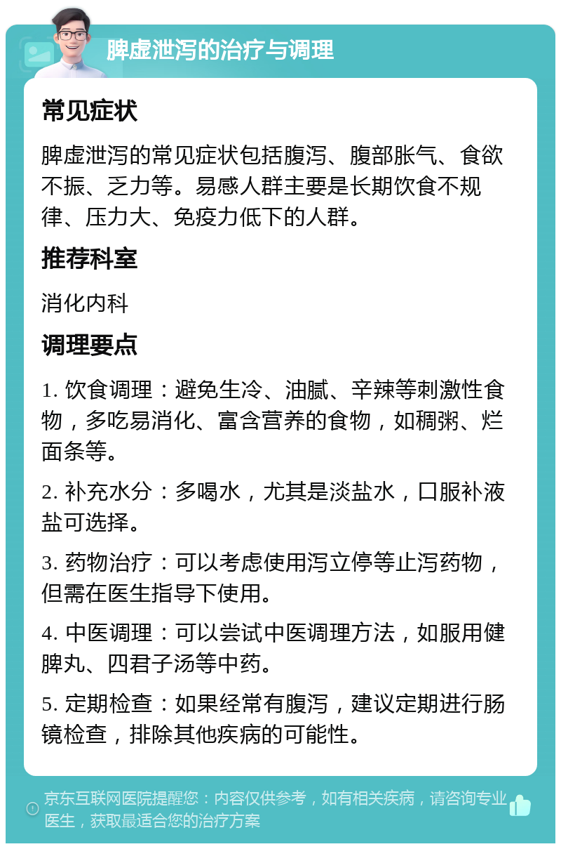 脾虚泄泻的治疗与调理 常见症状 脾虚泄泻的常见症状包括腹泻、腹部胀气、食欲不振、乏力等。易感人群主要是长期饮食不规律、压力大、免疫力低下的人群。 推荐科室 消化内科 调理要点 1. 饮食调理：避免生冷、油腻、辛辣等刺激性食物，多吃易消化、富含营养的食物，如稠粥、烂面条等。 2. 补充水分：多喝水，尤其是淡盐水，口服补液盐可选择。 3. 药物治疗：可以考虑使用泻立停等止泻药物，但需在医生指导下使用。 4. 中医调理：可以尝试中医调理方法，如服用健脾丸、四君子汤等中药。 5. 定期检查：如果经常有腹泻，建议定期进行肠镜检查，排除其他疾病的可能性。