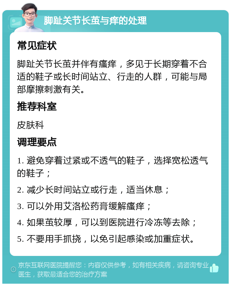 脚趾关节长茧与痒的处理 常见症状 脚趾关节长茧并伴有瘙痒，多见于长期穿着不合适的鞋子或长时间站立、行走的人群，可能与局部摩擦刺激有关。 推荐科室 皮肤科 调理要点 1. 避免穿着过紧或不透气的鞋子，选择宽松透气的鞋子； 2. 减少长时间站立或行走，适当休息； 3. 可以外用艾洛松药膏缓解瘙痒； 4. 如果茧较厚，可以到医院进行冷冻等去除； 5. 不要用手抓挠，以免引起感染或加重症状。