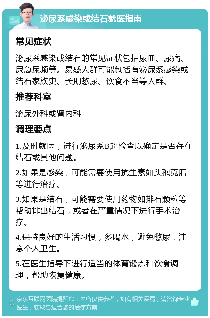 泌尿系感染或结石就医指南 常见症状 泌尿系感染或结石的常见症状包括尿血、尿痛、尿急尿频等。易感人群可能包括有泌尿系感染或结石家族史、长期憋尿、饮食不当等人群。 推荐科室 泌尿外科或肾内科 调理要点 1.及时就医，进行泌尿系B超检查以确定是否存在结石或其他问题。 2.如果是感染，可能需要使用抗生素如头孢克肟等进行治疗。 3.如果是结石，可能需要使用药物如排石颗粒等帮助排出结石，或者在严重情况下进行手术治疗。 4.保持良好的生活习惯，多喝水，避免憋尿，注意个人卫生。 5.在医生指导下进行适当的体育锻炼和饮食调理，帮助恢复健康。