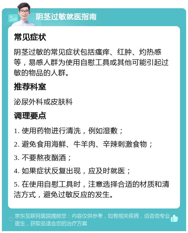 阴茎过敏就医指南 常见症状 阴茎过敏的常见症状包括瘙痒、红肿、灼热感等，易感人群为使用自慰工具或其他可能引起过敏的物品的人群。 推荐科室 泌尿外科或皮肤科 调理要点 1. 使用药物进行清洗，例如湿敷； 2. 避免食用海鲜、牛羊肉、辛辣刺激食物； 3. 不要熬夜酗酒； 4. 如果症状反复出现，应及时就医； 5. 在使用自慰工具时，注意选择合适的材质和清洁方式，避免过敏反应的发生。