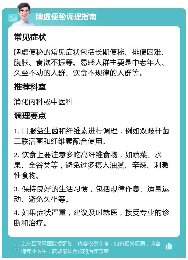 脾虚便秘调理指南 常见症状 脾虚便秘的常见症状包括长期便秘、排便困难、腹胀、食欲不振等。易感人群主要是中老年人、久坐不动的人群、饮食不规律的人群等。 推荐科室 消化内科或中医科 调理要点 1. 口服益生菌和纤维素进行调理，例如双歧杆菌三联活菌和纤维素配合使用。 2. 饮食上要注意多吃高纤维食物，如蔬菜、水果、全谷类等，避免过多摄入油腻、辛辣、刺激性食物。 3. 保持良好的生活习惯，包括规律作息、适量运动、避免久坐等。 4. 如果症状严重，建议及时就医，接受专业的诊断和治疗。