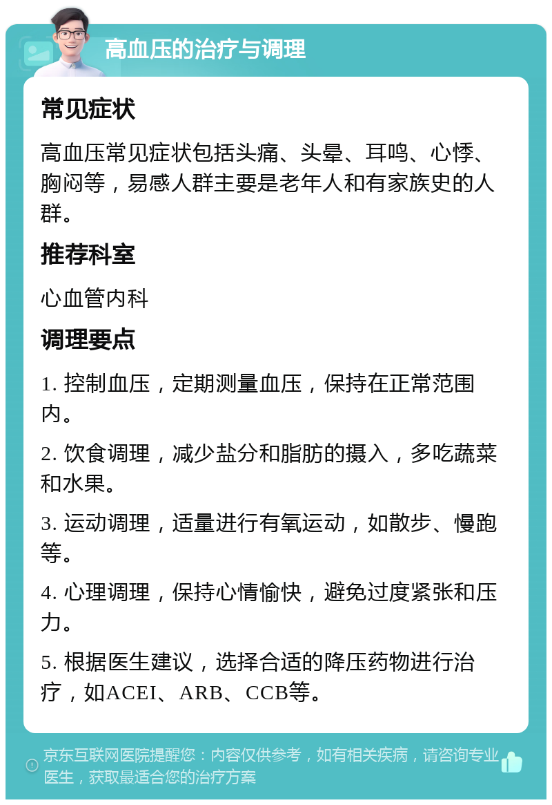 高血压的治疗与调理 常见症状 高血压常见症状包括头痛、头晕、耳鸣、心悸、胸闷等，易感人群主要是老年人和有家族史的人群。 推荐科室 心血管内科 调理要点 1. 控制血压，定期测量血压，保持在正常范围内。 2. 饮食调理，减少盐分和脂肪的摄入，多吃蔬菜和水果。 3. 运动调理，适量进行有氧运动，如散步、慢跑等。 4. 心理调理，保持心情愉快，避免过度紧张和压力。 5. 根据医生建议，选择合适的降压药物进行治疗，如ACEI、ARB、CCB等。