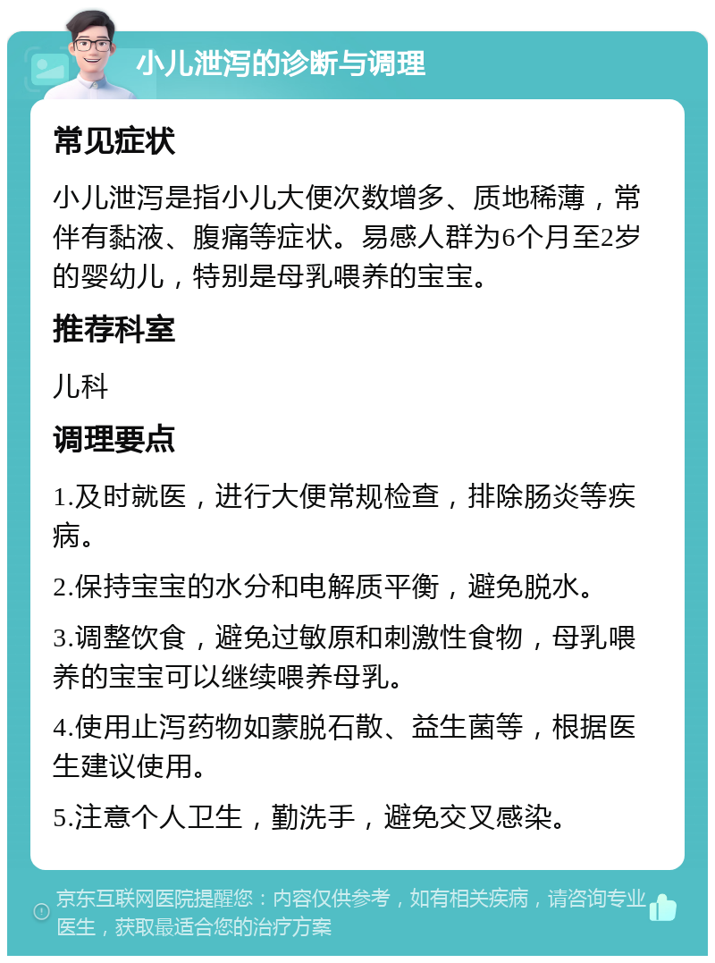 小儿泄泻的诊断与调理 常见症状 小儿泄泻是指小儿大便次数增多、质地稀薄，常伴有黏液、腹痛等症状。易感人群为6个月至2岁的婴幼儿，特别是母乳喂养的宝宝。 推荐科室 儿科 调理要点 1.及时就医，进行大便常规检查，排除肠炎等疾病。 2.保持宝宝的水分和电解质平衡，避免脱水。 3.调整饮食，避免过敏原和刺激性食物，母乳喂养的宝宝可以继续喂养母乳。 4.使用止泻药物如蒙脱石散、益生菌等，根据医生建议使用。 5.注意个人卫生，勤洗手，避免交叉感染。