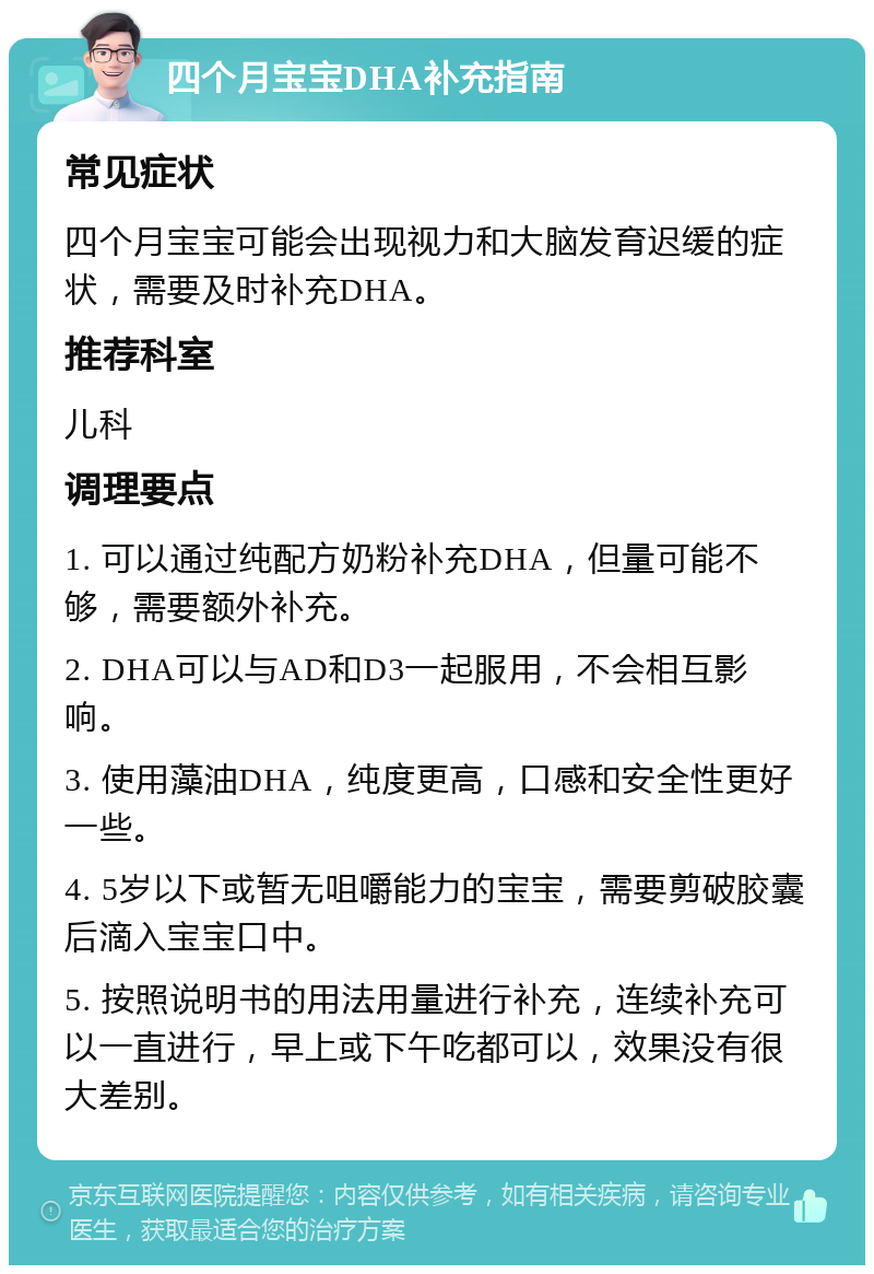 四个月宝宝DHA补充指南 常见症状 四个月宝宝可能会出现视力和大脑发育迟缓的症状，需要及时补充DHA。 推荐科室 儿科 调理要点 1. 可以通过纯配方奶粉补充DHA，但量可能不够，需要额外补充。 2. DHA可以与AD和D3一起服用，不会相互影响。 3. 使用藻油DHA，纯度更高，口感和安全性更好一些。 4. 5岁以下或暂无咀嚼能力的宝宝，需要剪破胶囊后滴入宝宝口中。 5. 按照说明书的用法用量进行补充，连续补充可以一直进行，早上或下午吃都可以，效果没有很大差别。