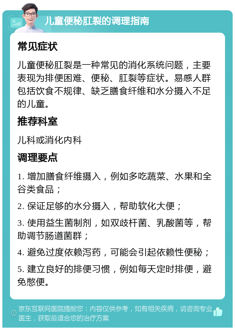 儿童便秘肛裂的调理指南 常见症状 儿童便秘肛裂是一种常见的消化系统问题，主要表现为排便困难、便秘、肛裂等症状。易感人群包括饮食不规律、缺乏膳食纤维和水分摄入不足的儿童。 推荐科室 儿科或消化内科 调理要点 1. 增加膳食纤维摄入，例如多吃蔬菜、水果和全谷类食品； 2. 保证足够的水分摄入，帮助软化大便； 3. 使用益生菌制剂，如双歧杆菌、乳酸菌等，帮助调节肠道菌群； 4. 避免过度依赖泻药，可能会引起依赖性便秘； 5. 建立良好的排便习惯，例如每天定时排便，避免憋便。