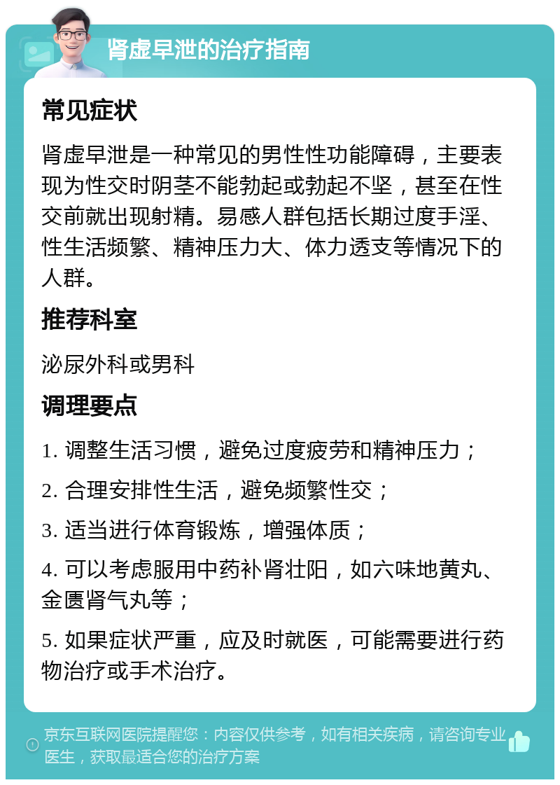 肾虚早泄的治疗指南 常见症状 肾虚早泄是一种常见的男性性功能障碍，主要表现为性交时阴茎不能勃起或勃起不坚，甚至在性交前就出现射精。易感人群包括长期过度手淫、性生活频繁、精神压力大、体力透支等情况下的人群。 推荐科室 泌尿外科或男科 调理要点 1. 调整生活习惯，避免过度疲劳和精神压力； 2. 合理安排性生活，避免频繁性交； 3. 适当进行体育锻炼，增强体质； 4. 可以考虑服用中药补肾壮阳，如六味地黄丸、金匮肾气丸等； 5. 如果症状严重，应及时就医，可能需要进行药物治疗或手术治疗。