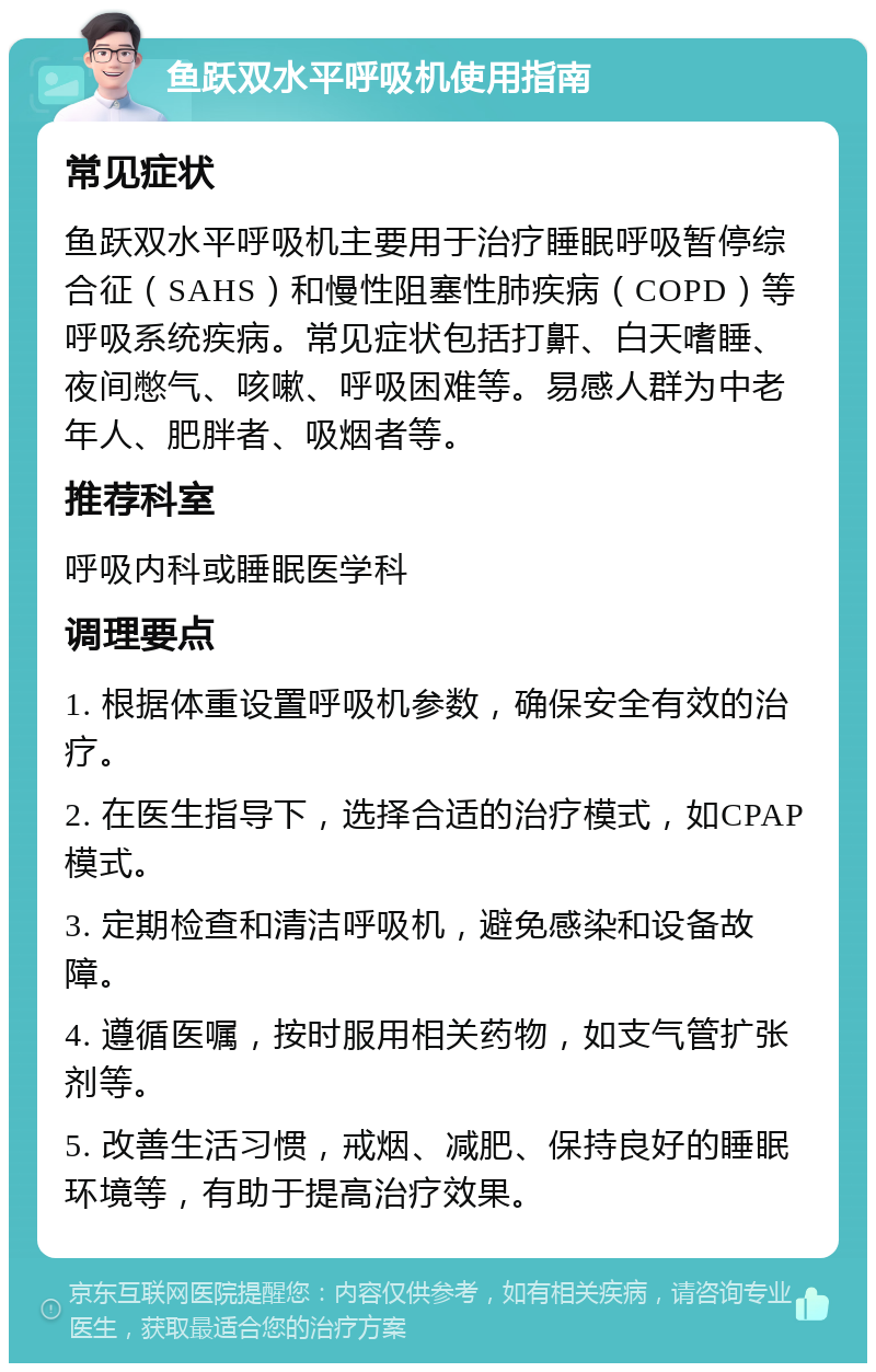 鱼跃双水平呼吸机使用指南 常见症状 鱼跃双水平呼吸机主要用于治疗睡眠呼吸暂停综合征（SAHS）和慢性阻塞性肺疾病（COPD）等呼吸系统疾病。常见症状包括打鼾、白天嗜睡、夜间憋气、咳嗽、呼吸困难等。易感人群为中老年人、肥胖者、吸烟者等。 推荐科室 呼吸内科或睡眠医学科 调理要点 1. 根据体重设置呼吸机参数，确保安全有效的治疗。 2. 在医生指导下，选择合适的治疗模式，如CPAP模式。 3. 定期检查和清洁呼吸机，避免感染和设备故障。 4. 遵循医嘱，按时服用相关药物，如支气管扩张剂等。 5. 改善生活习惯，戒烟、减肥、保持良好的睡眠环境等，有助于提高治疗效果。