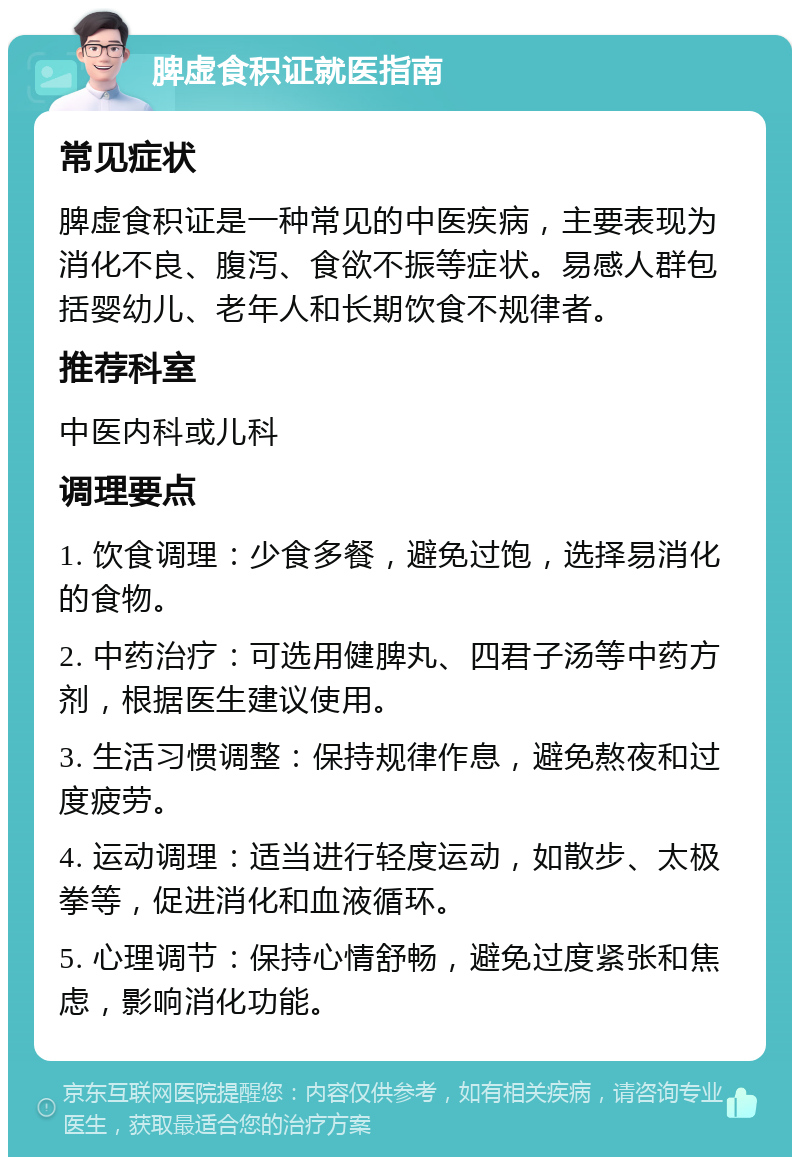 脾虚食积证就医指南 常见症状 脾虚食积证是一种常见的中医疾病，主要表现为消化不良、腹泻、食欲不振等症状。易感人群包括婴幼儿、老年人和长期饮食不规律者。 推荐科室 中医内科或儿科 调理要点 1. 饮食调理：少食多餐，避免过饱，选择易消化的食物。 2. 中药治疗：可选用健脾丸、四君子汤等中药方剂，根据医生建议使用。 3. 生活习惯调整：保持规律作息，避免熬夜和过度疲劳。 4. 运动调理：适当进行轻度运动，如散步、太极拳等，促进消化和血液循环。 5. 心理调节：保持心情舒畅，避免过度紧张和焦虑，影响消化功能。