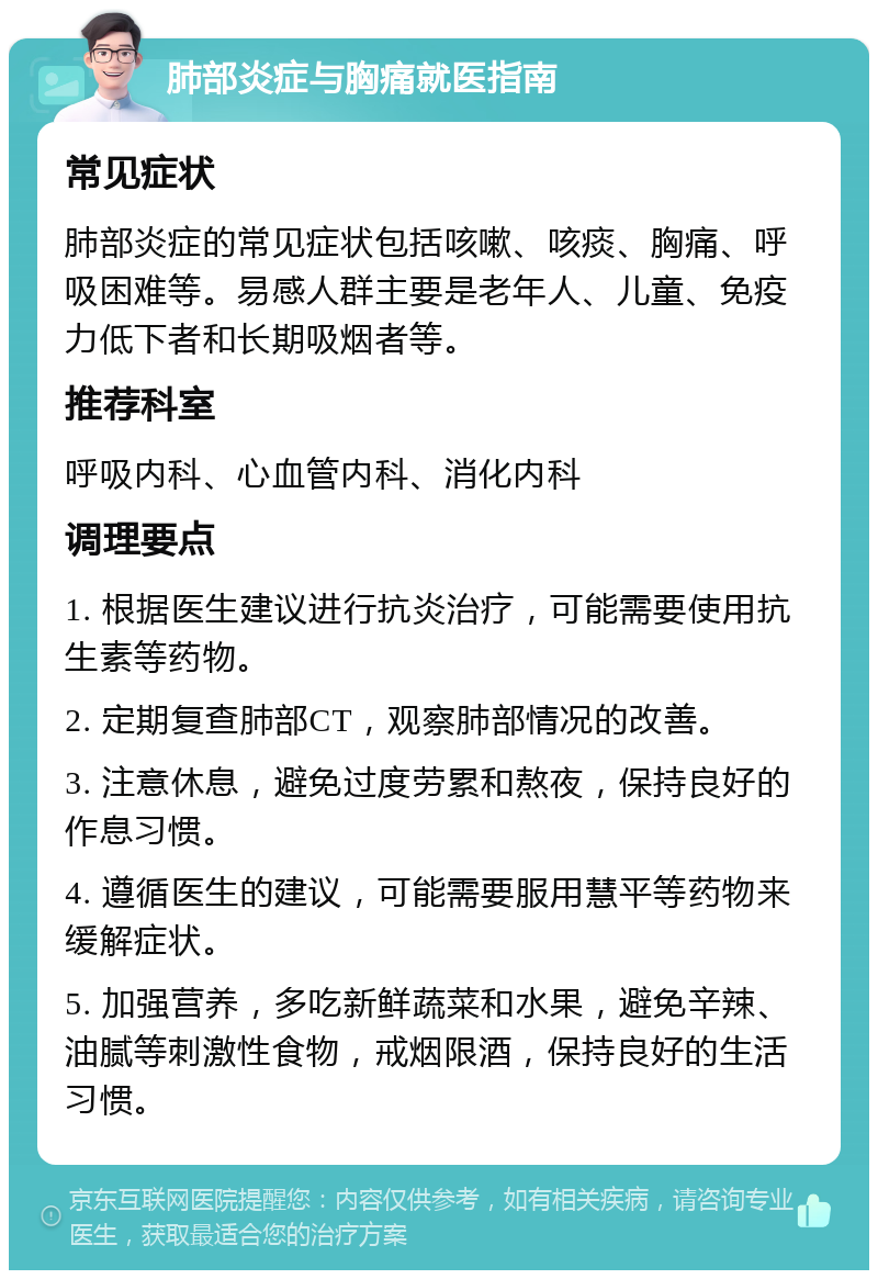 肺部炎症与胸痛就医指南 常见症状 肺部炎症的常见症状包括咳嗽、咳痰、胸痛、呼吸困难等。易感人群主要是老年人、儿童、免疫力低下者和长期吸烟者等。 推荐科室 呼吸内科、心血管内科、消化内科 调理要点 1. 根据医生建议进行抗炎治疗，可能需要使用抗生素等药物。 2. 定期复查肺部CT，观察肺部情况的改善。 3. 注意休息，避免过度劳累和熬夜，保持良好的作息习惯。 4. 遵循医生的建议，可能需要服用慧平等药物来缓解症状。 5. 加强营养，多吃新鲜蔬菜和水果，避免辛辣、油腻等刺激性食物，戒烟限酒，保持良好的生活习惯。