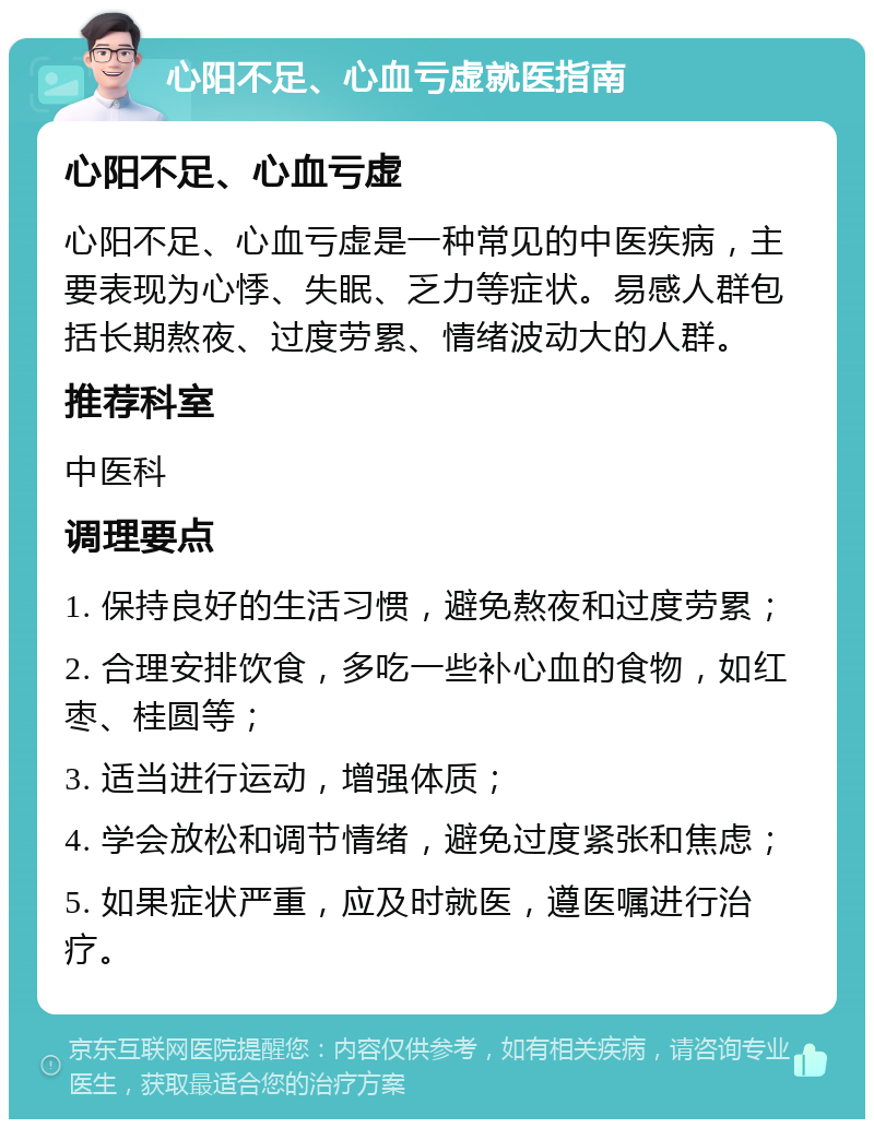 心阳不足、心血亏虚就医指南 心阳不足、心血亏虚 心阳不足、心血亏虚是一种常见的中医疾病，主要表现为心悸、失眠、乏力等症状。易感人群包括长期熬夜、过度劳累、情绪波动大的人群。 推荐科室 中医科 调理要点 1. 保持良好的生活习惯，避免熬夜和过度劳累； 2. 合理安排饮食，多吃一些补心血的食物，如红枣、桂圆等； 3. 适当进行运动，增强体质； 4. 学会放松和调节情绪，避免过度紧张和焦虑； 5. 如果症状严重，应及时就医，遵医嘱进行治疗。