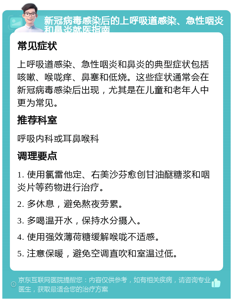 新冠病毒感染后的上呼吸道感染、急性咽炎和鼻炎就医指南 常见症状 上呼吸道感染、急性咽炎和鼻炎的典型症状包括咳嗽、喉咙痒、鼻塞和低烧。这些症状通常会在新冠病毒感染后出现，尤其是在儿童和老年人中更为常见。 推荐科室 呼吸内科或耳鼻喉科 调理要点 1. 使用氯雷他定、右美沙芬愈创甘油醚糖浆和咽炎片等药物进行治疗。 2. 多休息，避免熬夜劳累。 3. 多喝温开水，保持水分摄入。 4. 使用强效薄荷糖缓解喉咙不适感。 5. 注意保暖，避免空调直吹和室温过低。