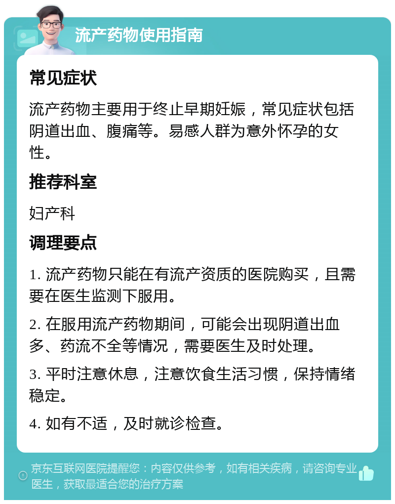 流产药物使用指南 常见症状 流产药物主要用于终止早期妊娠，常见症状包括阴道出血、腹痛等。易感人群为意外怀孕的女性。 推荐科室 妇产科 调理要点 1. 流产药物只能在有流产资质的医院购买，且需要在医生监测下服用。 2. 在服用流产药物期间，可能会出现阴道出血多、药流不全等情况，需要医生及时处理。 3. 平时注意休息，注意饮食生活习惯，保持情绪稳定。 4. 如有不适，及时就诊检查。