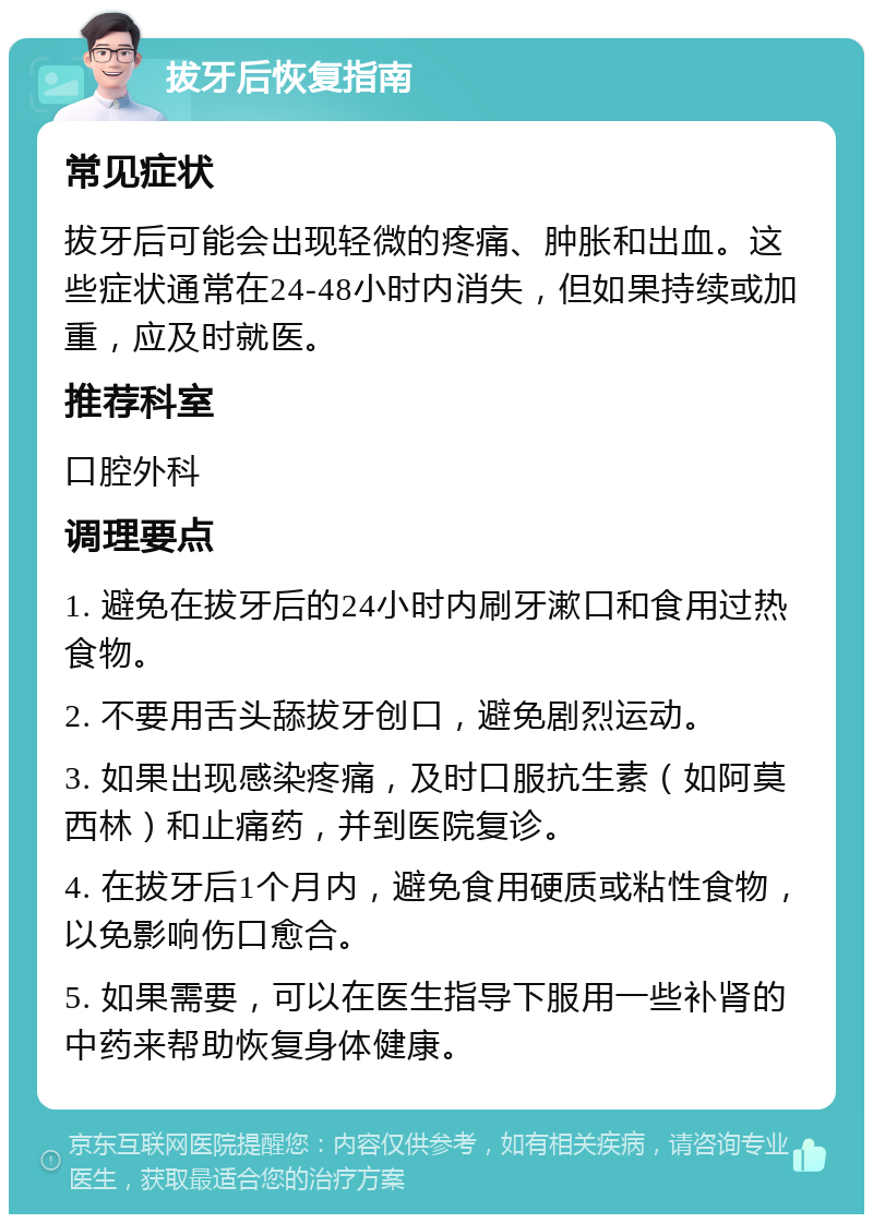 拔牙后恢复指南 常见症状 拔牙后可能会出现轻微的疼痛、肿胀和出血。这些症状通常在24-48小时内消失，但如果持续或加重，应及时就医。 推荐科室 口腔外科 调理要点 1. 避免在拔牙后的24小时内刷牙漱口和食用过热食物。 2. 不要用舌头舔拔牙创口，避免剧烈运动。 3. 如果出现感染疼痛，及时口服抗生素（如阿莫西林）和止痛药，并到医院复诊。 4. 在拔牙后1个月内，避免食用硬质或粘性食物，以免影响伤口愈合。 5. 如果需要，可以在医生指导下服用一些补肾的中药来帮助恢复身体健康。