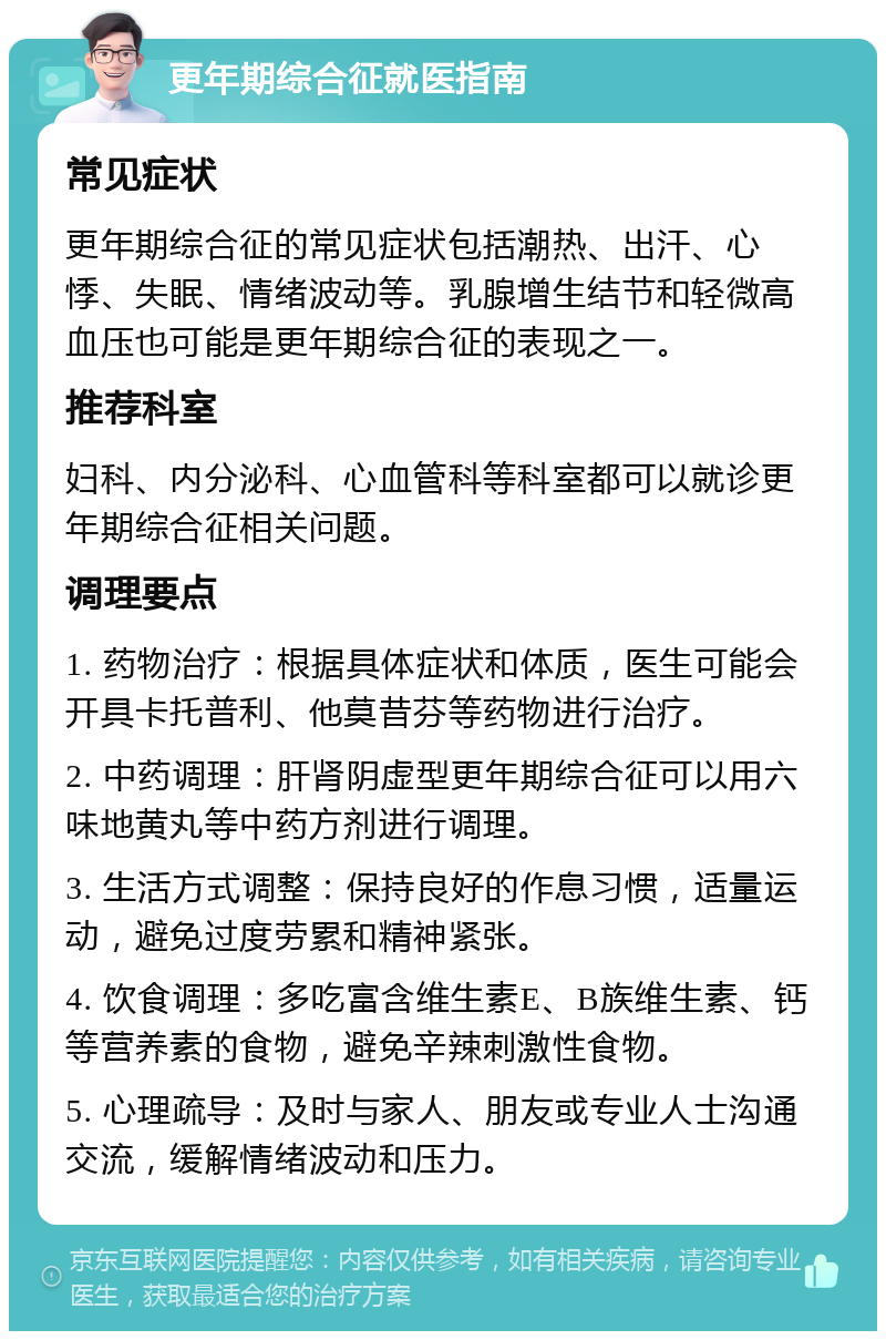 更年期综合征就医指南 常见症状 更年期综合征的常见症状包括潮热、出汗、心悸、失眠、情绪波动等。乳腺增生结节和轻微高血压也可能是更年期综合征的表现之一。 推荐科室 妇科、内分泌科、心血管科等科室都可以就诊更年期综合征相关问题。 调理要点 1. 药物治疗：根据具体症状和体质，医生可能会开具卡托普利、他莫昔芬等药物进行治疗。 2. 中药调理：肝肾阴虚型更年期综合征可以用六味地黄丸等中药方剂进行调理。 3. 生活方式调整：保持良好的作息习惯，适量运动，避免过度劳累和精神紧张。 4. 饮食调理：多吃富含维生素E、B族维生素、钙等营养素的食物，避免辛辣刺激性食物。 5. 心理疏导：及时与家人、朋友或专业人士沟通交流，缓解情绪波动和压力。