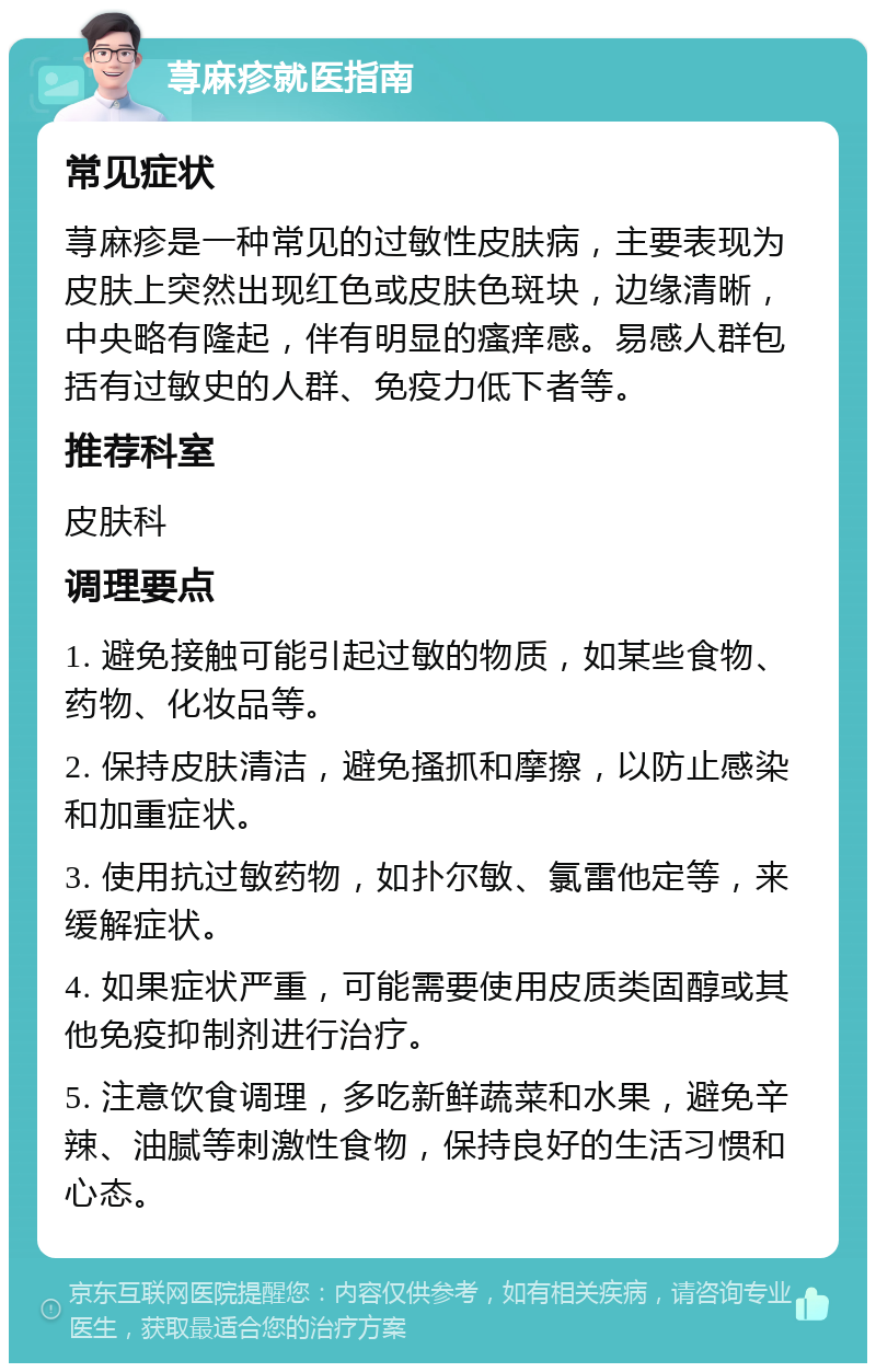 荨麻疹就医指南 常见症状 荨麻疹是一种常见的过敏性皮肤病，主要表现为皮肤上突然出现红色或皮肤色斑块，边缘清晰，中央略有隆起，伴有明显的瘙痒感。易感人群包括有过敏史的人群、免疫力低下者等。 推荐科室 皮肤科 调理要点 1. 避免接触可能引起过敏的物质，如某些食物、药物、化妆品等。 2. 保持皮肤清洁，避免搔抓和摩擦，以防止感染和加重症状。 3. 使用抗过敏药物，如扑尔敏、氯雷他定等，来缓解症状。 4. 如果症状严重，可能需要使用皮质类固醇或其他免疫抑制剂进行治疗。 5. 注意饮食调理，多吃新鲜蔬菜和水果，避免辛辣、油腻等刺激性食物，保持良好的生活习惯和心态。