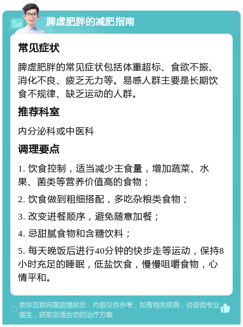 脾虚肥胖的减肥指南 常见症状 脾虚肥胖的常见症状包括体重超标、食欲不振、消化不良、疲乏无力等。易感人群主要是长期饮食不规律、缺乏运动的人群。 推荐科室 内分泌科或中医科 调理要点 1. 饮食控制，适当减少主食量，增加蔬菜、水果、菌类等营养价值高的食物； 2. 饮食做到粗细搭配，多吃杂粮类食物； 3. 改变进餐顺序，避免随意加餐； 4. 忌甜腻食物和含糖饮料； 5. 每天晚饭后进行40分钟的快步走等运动，保持8小时充足的睡眠，低盐饮食，慢慢咀嚼食物，心情平和。