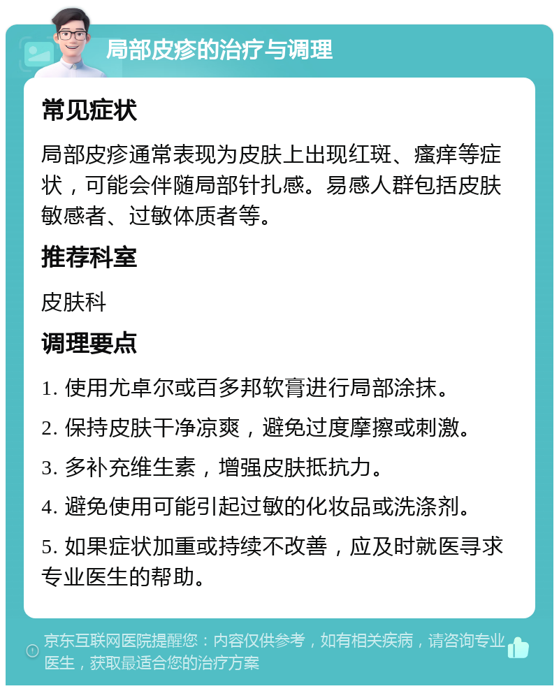 局部皮疹的治疗与调理 常见症状 局部皮疹通常表现为皮肤上出现红斑、瘙痒等症状，可能会伴随局部针扎感。易感人群包括皮肤敏感者、过敏体质者等。 推荐科室 皮肤科 调理要点 1. 使用尤卓尔或百多邦软膏进行局部涂抹。 2. 保持皮肤干净凉爽，避免过度摩擦或刺激。 3. 多补充维生素，增强皮肤抵抗力。 4. 避免使用可能引起过敏的化妆品或洗涤剂。 5. 如果症状加重或持续不改善，应及时就医寻求专业医生的帮助。