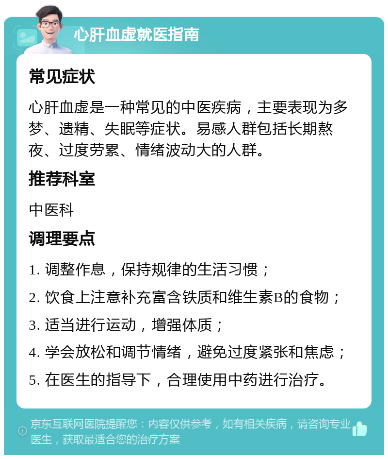 心肝血虚就医指南 常见症状 心肝血虚是一种常见的中医疾病，主要表现为多梦、遗精、失眠等症状。易感人群包括长期熬夜、过度劳累、情绪波动大的人群。 推荐科室 中医科 调理要点 1. 调整作息，保持规律的生活习惯； 2. 饮食上注意补充富含铁质和维生素B的食物； 3. 适当进行运动，增强体质； 4. 学会放松和调节情绪，避免过度紧张和焦虑； 5. 在医生的指导下，合理使用中药进行治疗。