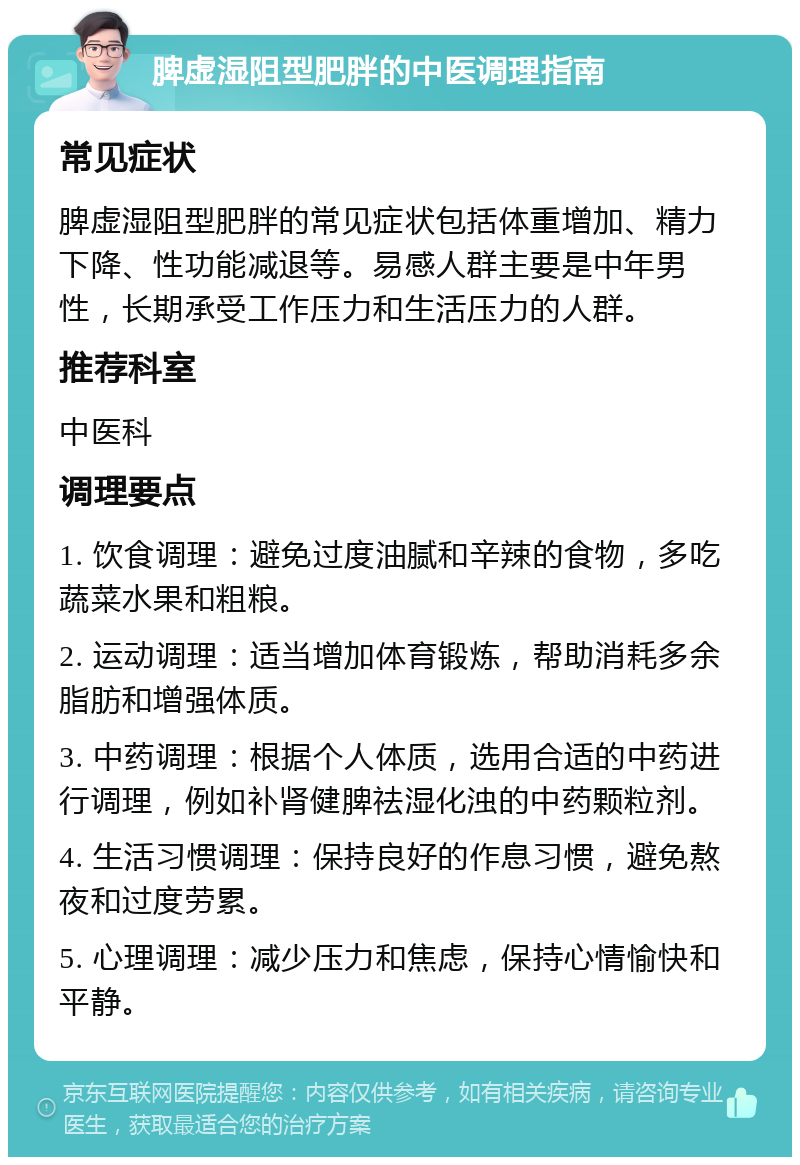 脾虚湿阻型肥胖的中医调理指南 常见症状 脾虚湿阻型肥胖的常见症状包括体重增加、精力下降、性功能减退等。易感人群主要是中年男性，长期承受工作压力和生活压力的人群。 推荐科室 中医科 调理要点 1. 饮食调理：避免过度油腻和辛辣的食物，多吃蔬菜水果和粗粮。 2. 运动调理：适当增加体育锻炼，帮助消耗多余脂肪和增强体质。 3. 中药调理：根据个人体质，选用合适的中药进行调理，例如补肾健脾祛湿化浊的中药颗粒剂。 4. 生活习惯调理：保持良好的作息习惯，避免熬夜和过度劳累。 5. 心理调理：减少压力和焦虑，保持心情愉快和平静。