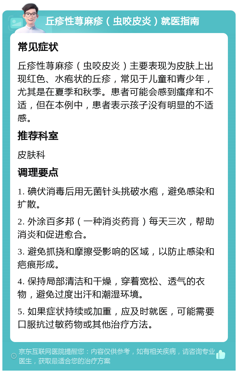 丘疹性荨麻疹（虫咬皮炎）就医指南 常见症状 丘疹性荨麻疹（虫咬皮炎）主要表现为皮肤上出现红色、水疱状的丘疹，常见于儿童和青少年，尤其是在夏季和秋季。患者可能会感到瘙痒和不适，但在本例中，患者表示孩子没有明显的不适感。 推荐科室 皮肤科 调理要点 1. 碘伏消毒后用无菌针头挑破水疱，避免感染和扩散。 2. 外涂百多邦（一种消炎药膏）每天三次，帮助消炎和促进愈合。 3. 避免抓挠和摩擦受影响的区域，以防止感染和疤痕形成。 4. 保持局部清洁和干燥，穿着宽松、透气的衣物，避免过度出汗和潮湿环境。 5. 如果症状持续或加重，应及时就医，可能需要口服抗过敏药物或其他治疗方法。