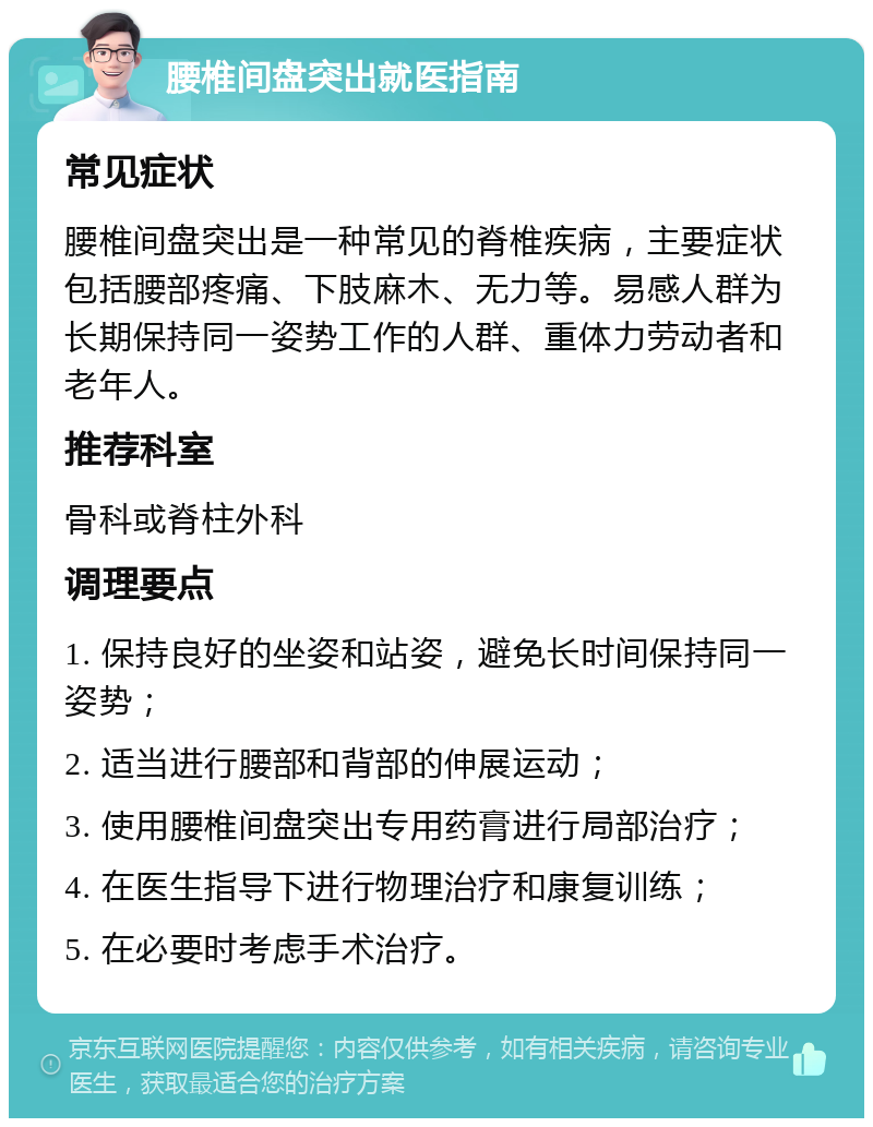 腰椎间盘突出就医指南 常见症状 腰椎间盘突出是一种常见的脊椎疾病，主要症状包括腰部疼痛、下肢麻木、无力等。易感人群为长期保持同一姿势工作的人群、重体力劳动者和老年人。 推荐科室 骨科或脊柱外科 调理要点 1. 保持良好的坐姿和站姿，避免长时间保持同一姿势； 2. 适当进行腰部和背部的伸展运动； 3. 使用腰椎间盘突出专用药膏进行局部治疗； 4. 在医生指导下进行物理治疗和康复训练； 5. 在必要时考虑手术治疗。