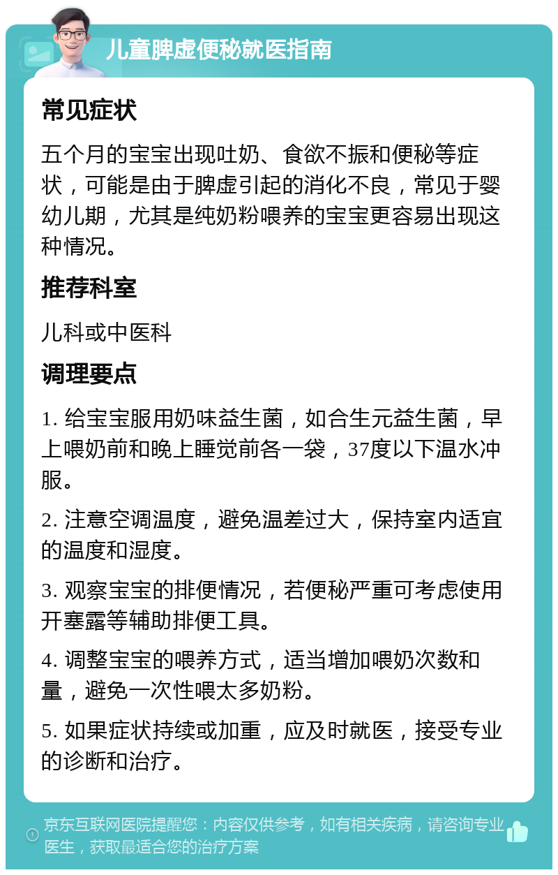 儿童脾虚便秘就医指南 常见症状 五个月的宝宝出现吐奶、食欲不振和便秘等症状，可能是由于脾虚引起的消化不良，常见于婴幼儿期，尤其是纯奶粉喂养的宝宝更容易出现这种情况。 推荐科室 儿科或中医科 调理要点 1. 给宝宝服用奶味益生菌，如合生元益生菌，早上喂奶前和晚上睡觉前各一袋，37度以下温水冲服。 2. 注意空调温度，避免温差过大，保持室内适宜的温度和湿度。 3. 观察宝宝的排便情况，若便秘严重可考虑使用开塞露等辅助排便工具。 4. 调整宝宝的喂养方式，适当增加喂奶次数和量，避免一次性喂太多奶粉。 5. 如果症状持续或加重，应及时就医，接受专业的诊断和治疗。