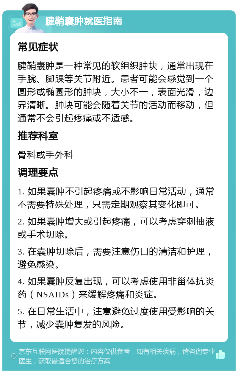 腱鞘囊肿就医指南 常见症状 腱鞘囊肿是一种常见的软组织肿块，通常出现在手腕、脚踝等关节附近。患者可能会感觉到一个圆形或椭圆形的肿块，大小不一，表面光滑，边界清晰。肿块可能会随着关节的活动而移动，但通常不会引起疼痛或不适感。 推荐科室 骨科或手外科 调理要点 1. 如果囊肿不引起疼痛或不影响日常活动，通常不需要特殊处理，只需定期观察其变化即可。 2. 如果囊肿增大或引起疼痛，可以考虑穿刺抽液或手术切除。 3. 在囊肿切除后，需要注意伤口的清洁和护理，避免感染。 4. 如果囊肿反复出现，可以考虑使用非甾体抗炎药（NSAIDs）来缓解疼痛和炎症。 5. 在日常生活中，注意避免过度使用受影响的关节，减少囊肿复发的风险。