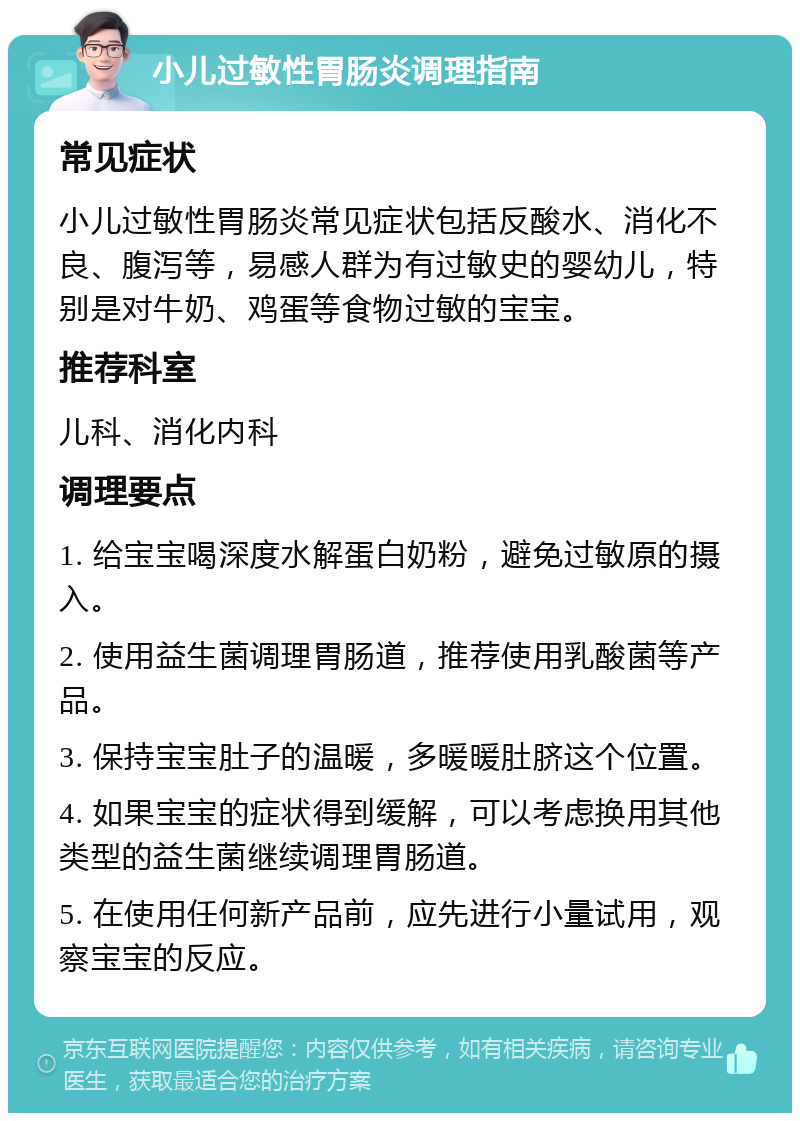 小儿过敏性胃肠炎调理指南 常见症状 小儿过敏性胃肠炎常见症状包括反酸水、消化不良、腹泻等，易感人群为有过敏史的婴幼儿，特别是对牛奶、鸡蛋等食物过敏的宝宝。 推荐科室 儿科、消化内科 调理要点 1. 给宝宝喝深度水解蛋白奶粉，避免过敏原的摄入。 2. 使用益生菌调理胃肠道，推荐使用乳酸菌等产品。 3. 保持宝宝肚子的温暖，多暖暖肚脐这个位置。 4. 如果宝宝的症状得到缓解，可以考虑换用其他类型的益生菌继续调理胃肠道。 5. 在使用任何新产品前，应先进行小量试用，观察宝宝的反应。