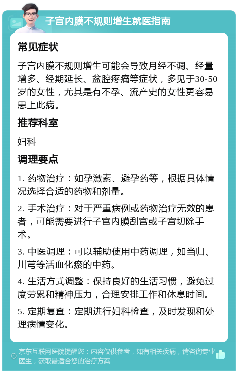 子宫内膜不规则增生就医指南 常见症状 子宫内膜不规则增生可能会导致月经不调、经量增多、经期延长、盆腔疼痛等症状，多见于30-50岁的女性，尤其是有不孕、流产史的女性更容易患上此病。 推荐科室 妇科 调理要点 1. 药物治疗：如孕激素、避孕药等，根据具体情况选择合适的药物和剂量。 2. 手术治疗：对于严重病例或药物治疗无效的患者，可能需要进行子宫内膜刮宫或子宫切除手术。 3. 中医调理：可以辅助使用中药调理，如当归、川芎等活血化瘀的中药。 4. 生活方式调整：保持良好的生活习惯，避免过度劳累和精神压力，合理安排工作和休息时间。 5. 定期复查：定期进行妇科检查，及时发现和处理病情变化。