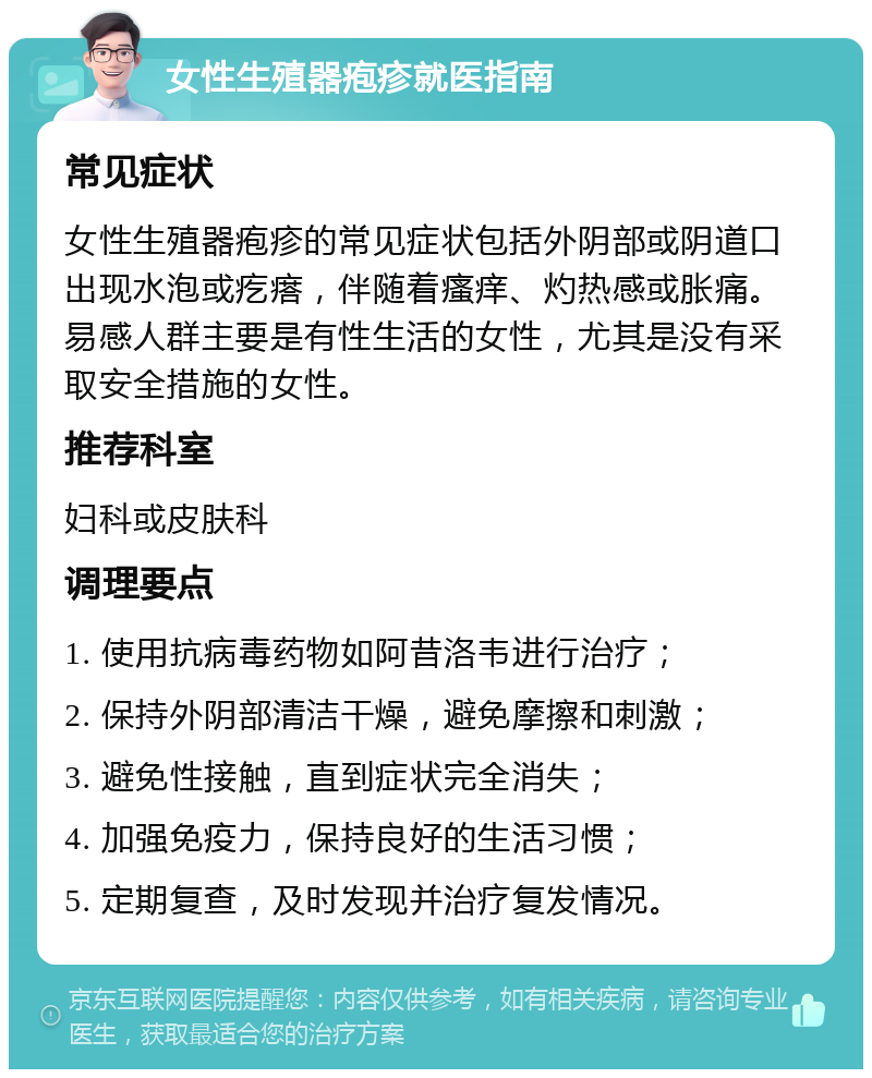 女性生殖器疱疹就医指南 常见症状 女性生殖器疱疹的常见症状包括外阴部或阴道口出现水泡或疙瘩，伴随着瘙痒、灼热感或胀痛。易感人群主要是有性生活的女性，尤其是没有采取安全措施的女性。 推荐科室 妇科或皮肤科 调理要点 1. 使用抗病毒药物如阿昔洛韦进行治疗； 2. 保持外阴部清洁干燥，避免摩擦和刺激； 3. 避免性接触，直到症状完全消失； 4. 加强免疫力，保持良好的生活习惯； 5. 定期复查，及时发现并治疗复发情况。