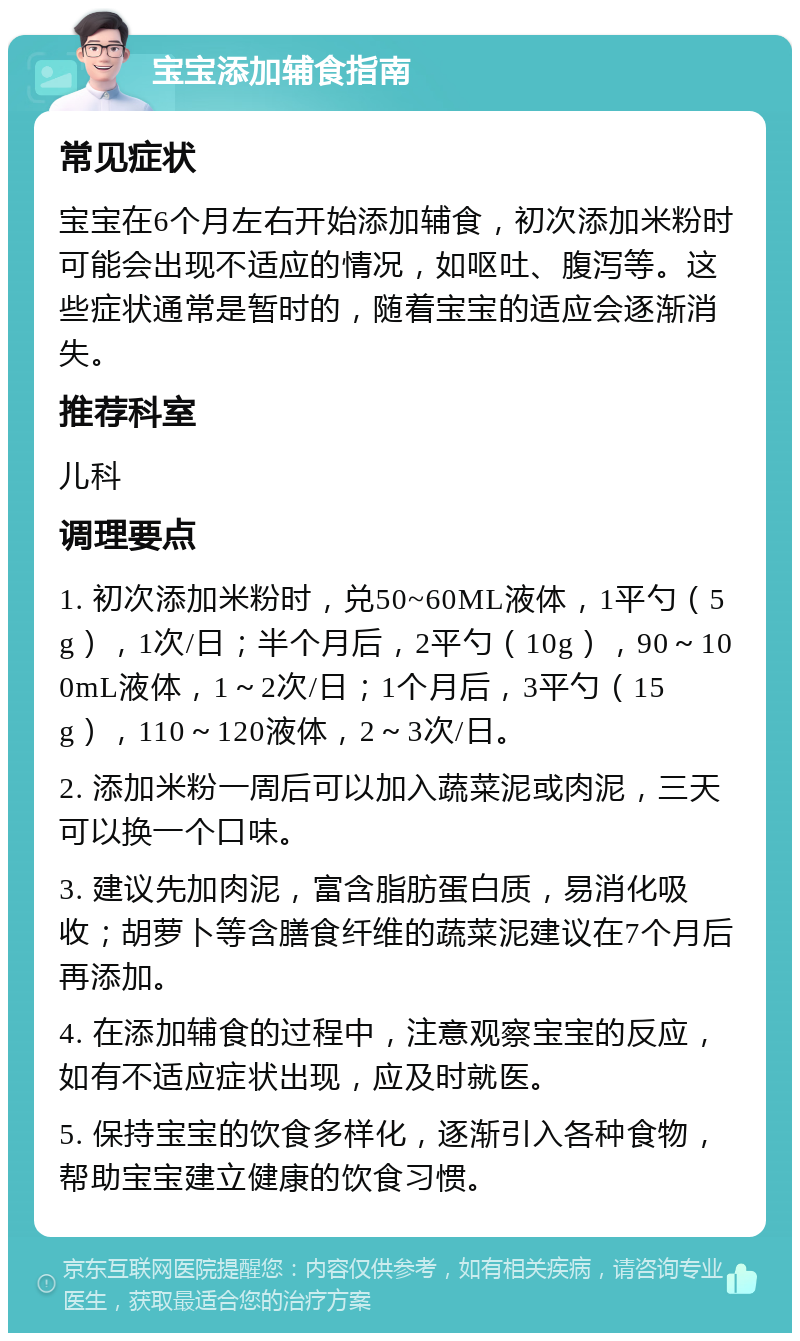 宝宝添加辅食指南 常见症状 宝宝在6个月左右开始添加辅食，初次添加米粉时可能会出现不适应的情况，如呕吐、腹泻等。这些症状通常是暂时的，随着宝宝的适应会逐渐消失。 推荐科室 儿科 调理要点 1. 初次添加米粉时，兑50~60ML液体，1平勺（5g），1次/日；半个月后，2平勺（10g），90～100mL液体，1～2次/日；1个月后，3平勺（15g），110～120液体，2～3次/日。 2. 添加米粉一周后可以加入蔬菜泥或肉泥，三天可以换一个口味。 3. 建议先加肉泥，富含脂肪蛋白质，易消化吸收；胡萝卜等含膳食纤维的蔬菜泥建议在7个月后再添加。 4. 在添加辅食的过程中，注意观察宝宝的反应，如有不适应症状出现，应及时就医。 5. 保持宝宝的饮食多样化，逐渐引入各种食物，帮助宝宝建立健康的饮食习惯。