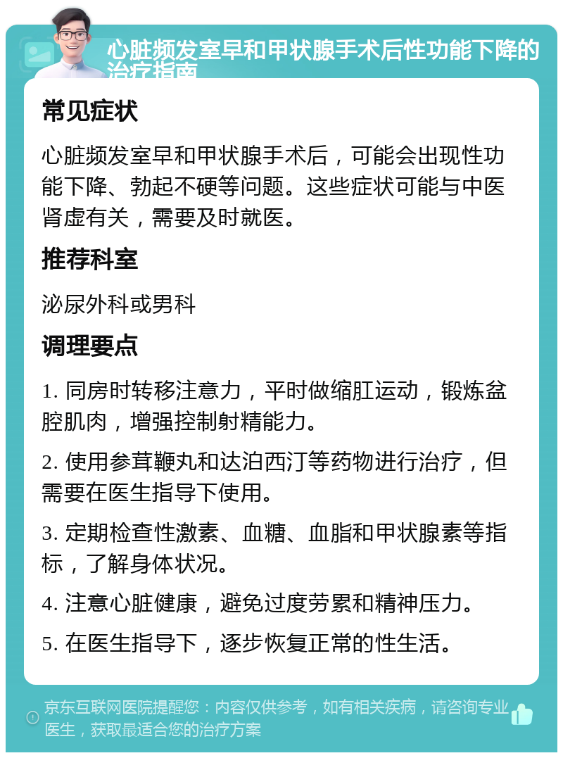 心脏频发室早和甲状腺手术后性功能下降的治疗指南 常见症状 心脏频发室早和甲状腺手术后，可能会出现性功能下降、勃起不硬等问题。这些症状可能与中医肾虚有关，需要及时就医。 推荐科室 泌尿外科或男科 调理要点 1. 同房时转移注意力，平时做缩肛运动，锻炼盆腔肌肉，增强控制射精能力。 2. 使用参茸鞭丸和达泊西汀等药物进行治疗，但需要在医生指导下使用。 3. 定期检查性激素、血糖、血脂和甲状腺素等指标，了解身体状况。 4. 注意心脏健康，避免过度劳累和精神压力。 5. 在医生指导下，逐步恢复正常的性生活。