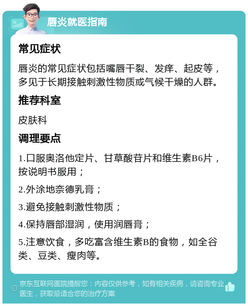 唇炎就医指南 常见症状 唇炎的常见症状包括嘴唇干裂、发痒、起皮等，多见于长期接触刺激性物质或气候干燥的人群。 推荐科室 皮肤科 调理要点 1.口服奥洛他定片、甘草酸苷片和维生素B6片，按说明书服用； 2.外涂地奈德乳膏； 3.避免接触刺激性物质； 4.保持唇部湿润，使用润唇膏； 5.注意饮食，多吃富含维生素B的食物，如全谷类、豆类、瘦肉等。