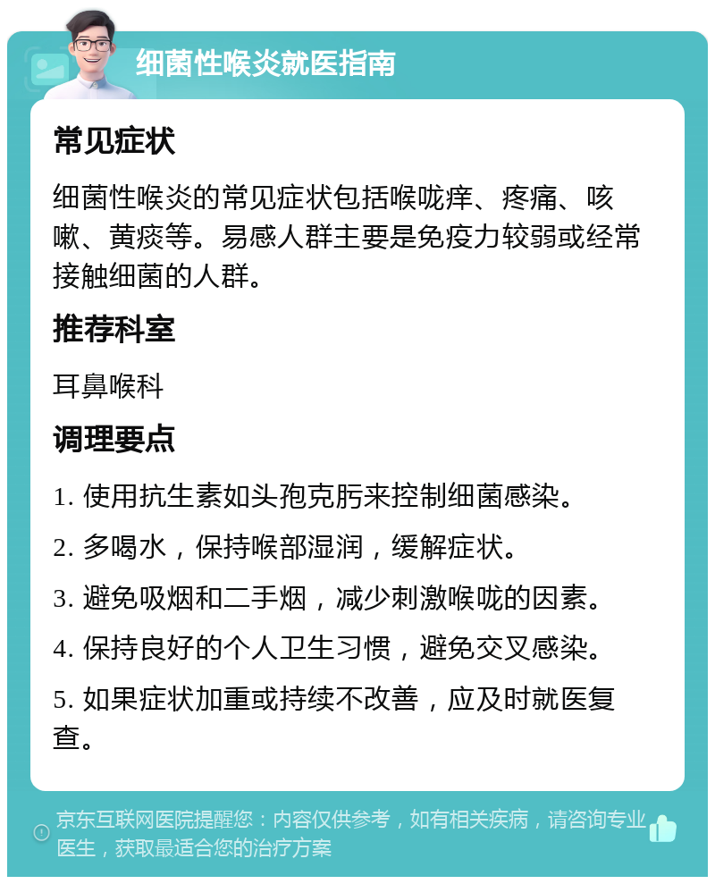 细菌性喉炎就医指南 常见症状 细菌性喉炎的常见症状包括喉咙痒、疼痛、咳嗽、黄痰等。易感人群主要是免疫力较弱或经常接触细菌的人群。 推荐科室 耳鼻喉科 调理要点 1. 使用抗生素如头孢克肟来控制细菌感染。 2. 多喝水，保持喉部湿润，缓解症状。 3. 避免吸烟和二手烟，减少刺激喉咙的因素。 4. 保持良好的个人卫生习惯，避免交叉感染。 5. 如果症状加重或持续不改善，应及时就医复查。