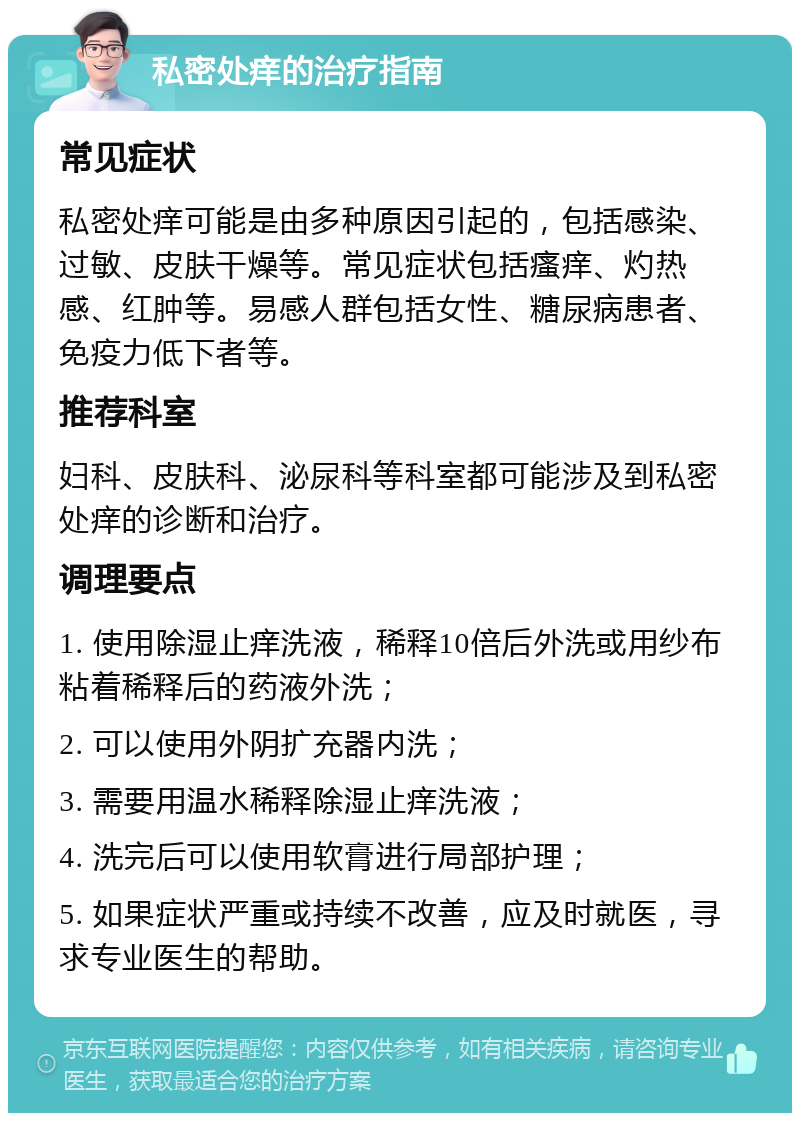 私密处痒的治疗指南 常见症状 私密处痒可能是由多种原因引起的，包括感染、过敏、皮肤干燥等。常见症状包括瘙痒、灼热感、红肿等。易感人群包括女性、糖尿病患者、免疫力低下者等。 推荐科室 妇科、皮肤科、泌尿科等科室都可能涉及到私密处痒的诊断和治疗。 调理要点 1. 使用除湿止痒洗液，稀释10倍后外洗或用纱布粘着稀释后的药液外洗； 2. 可以使用外阴扩充器内洗； 3. 需要用温水稀释除湿止痒洗液； 4. 洗完后可以使用软膏进行局部护理； 5. 如果症状严重或持续不改善，应及时就医，寻求专业医生的帮助。