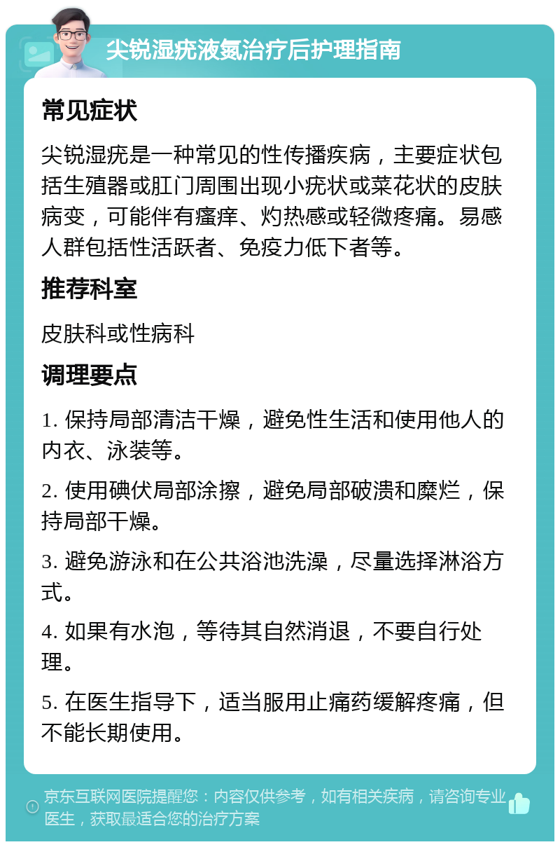 尖锐湿疣液氮治疗后护理指南 常见症状 尖锐湿疣是一种常见的性传播疾病，主要症状包括生殖器或肛门周围出现小疣状或菜花状的皮肤病变，可能伴有瘙痒、灼热感或轻微疼痛。易感人群包括性活跃者、免疫力低下者等。 推荐科室 皮肤科或性病科 调理要点 1. 保持局部清洁干燥，避免性生活和使用他人的内衣、泳装等。 2. 使用碘伏局部涂擦，避免局部破溃和糜烂，保持局部干燥。 3. 避免游泳和在公共浴池洗澡，尽量选择淋浴方式。 4. 如果有水泡，等待其自然消退，不要自行处理。 5. 在医生指导下，适当服用止痛药缓解疼痛，但不能长期使用。