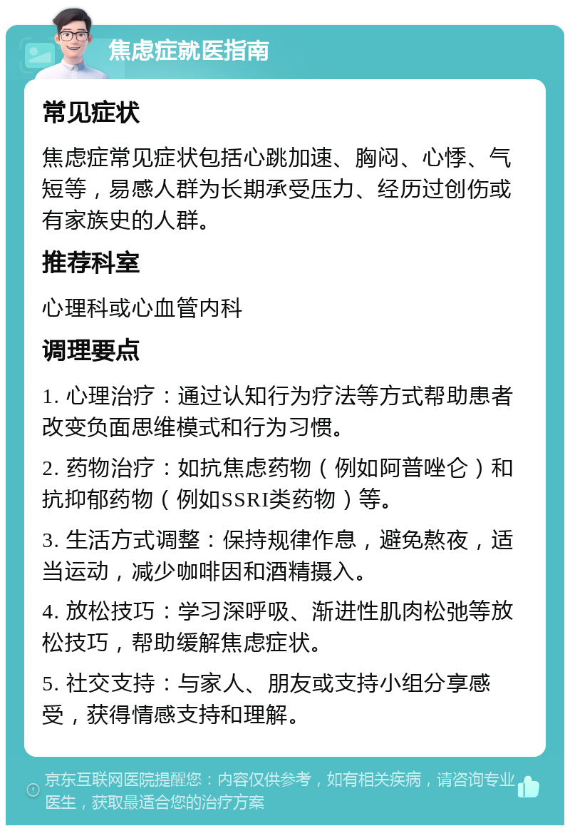 焦虑症就医指南 常见症状 焦虑症常见症状包括心跳加速、胸闷、心悸、气短等，易感人群为长期承受压力、经历过创伤或有家族史的人群。 推荐科室 心理科或心血管内科 调理要点 1. 心理治疗：通过认知行为疗法等方式帮助患者改变负面思维模式和行为习惯。 2. 药物治疗：如抗焦虑药物（例如阿普唑仑）和抗抑郁药物（例如SSRI类药物）等。 3. 生活方式调整：保持规律作息，避免熬夜，适当运动，减少咖啡因和酒精摄入。 4. 放松技巧：学习深呼吸、渐进性肌肉松弛等放松技巧，帮助缓解焦虑症状。 5. 社交支持：与家人、朋友或支持小组分享感受，获得情感支持和理解。