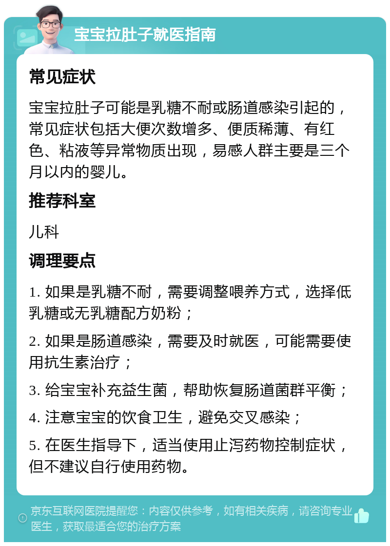 宝宝拉肚子就医指南 常见症状 宝宝拉肚子可能是乳糖不耐或肠道感染引起的，常见症状包括大便次数增多、便质稀薄、有红色、粘液等异常物质出现，易感人群主要是三个月以内的婴儿。 推荐科室 儿科 调理要点 1. 如果是乳糖不耐，需要调整喂养方式，选择低乳糖或无乳糖配方奶粉； 2. 如果是肠道感染，需要及时就医，可能需要使用抗生素治疗； 3. 给宝宝补充益生菌，帮助恢复肠道菌群平衡； 4. 注意宝宝的饮食卫生，避免交叉感染； 5. 在医生指导下，适当使用止泻药物控制症状，但不建议自行使用药物。