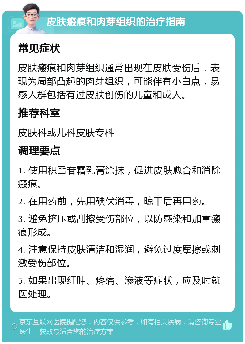 皮肤瘢痕和肉芽组织的治疗指南 常见症状 皮肤瘢痕和肉芽组织通常出现在皮肤受伤后，表现为局部凸起的肉芽组织，可能伴有小白点，易感人群包括有过皮肤创伤的儿童和成人。 推荐科室 皮肤科或儿科皮肤专科 调理要点 1. 使用积雪苷霜乳膏涂抹，促进皮肤愈合和消除瘢痕。 2. 在用药前，先用碘伏消毒，晾干后再用药。 3. 避免挤压或刮擦受伤部位，以防感染和加重瘢痕形成。 4. 注意保持皮肤清洁和湿润，避免过度摩擦或刺激受伤部位。 5. 如果出现红肿、疼痛、渗液等症状，应及时就医处理。