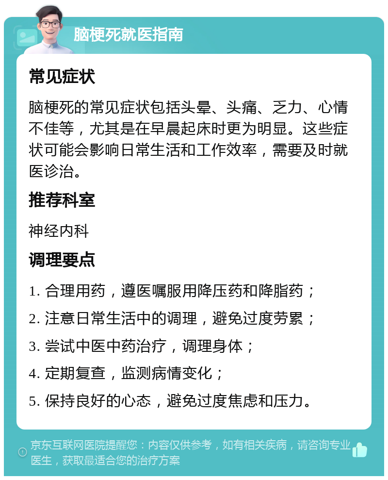 脑梗死就医指南 常见症状 脑梗死的常见症状包括头晕、头痛、乏力、心情不佳等，尤其是在早晨起床时更为明显。这些症状可能会影响日常生活和工作效率，需要及时就医诊治。 推荐科室 神经内科 调理要点 1. 合理用药，遵医嘱服用降压药和降脂药； 2. 注意日常生活中的调理，避免过度劳累； 3. 尝试中医中药治疗，调理身体； 4. 定期复查，监测病情变化； 5. 保持良好的心态，避免过度焦虑和压力。