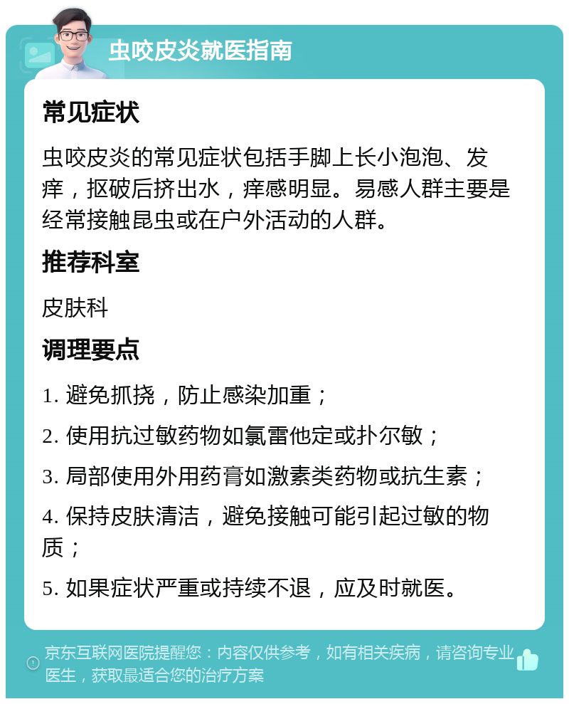 虫咬皮炎就医指南 常见症状 虫咬皮炎的常见症状包括手脚上长小泡泡、发痒，抠破后挤出水，痒感明显。易感人群主要是经常接触昆虫或在户外活动的人群。 推荐科室 皮肤科 调理要点 1. 避免抓挠，防止感染加重； 2. 使用抗过敏药物如氯雷他定或扑尔敏； 3. 局部使用外用药膏如激素类药物或抗生素； 4. 保持皮肤清洁，避免接触可能引起过敏的物质； 5. 如果症状严重或持续不退，应及时就医。