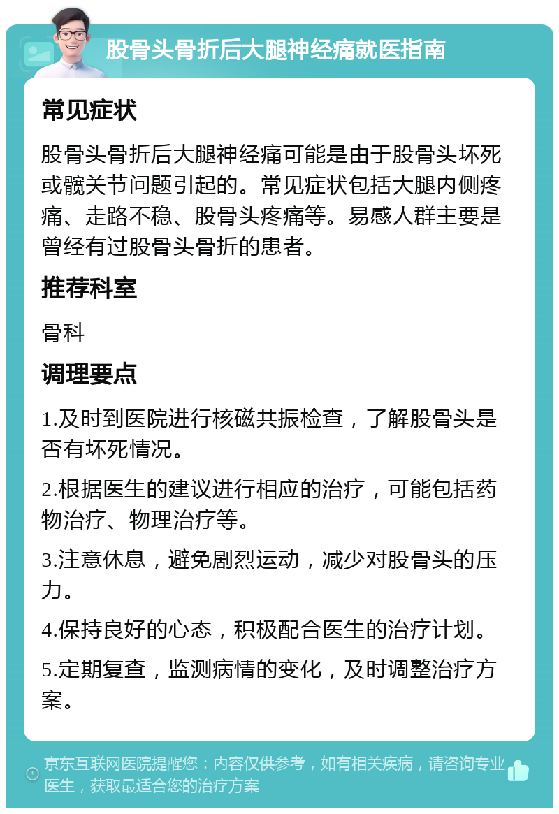 股骨头骨折后大腿神经痛就医指南 常见症状 股骨头骨折后大腿神经痛可能是由于股骨头坏死或髋关节问题引起的。常见症状包括大腿内侧疼痛、走路不稳、股骨头疼痛等。易感人群主要是曾经有过股骨头骨折的患者。 推荐科室 骨科 调理要点 1.及时到医院进行核磁共振检查，了解股骨头是否有坏死情况。 2.根据医生的建议进行相应的治疗，可能包括药物治疗、物理治疗等。 3.注意休息，避免剧烈运动，减少对股骨头的压力。 4.保持良好的心态，积极配合医生的治疗计划。 5.定期复查，监测病情的变化，及时调整治疗方案。