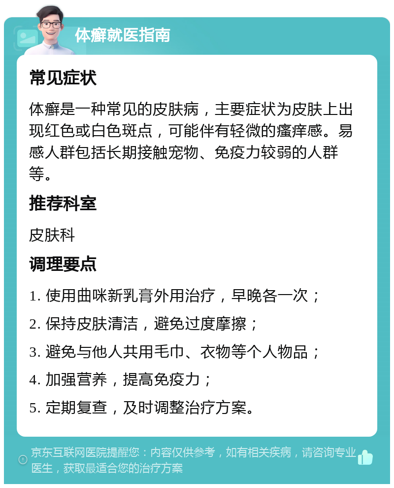 体癣就医指南 常见症状 体癣是一种常见的皮肤病，主要症状为皮肤上出现红色或白色斑点，可能伴有轻微的瘙痒感。易感人群包括长期接触宠物、免疫力较弱的人群等。 推荐科室 皮肤科 调理要点 1. 使用曲咪新乳膏外用治疗，早晚各一次； 2. 保持皮肤清洁，避免过度摩擦； 3. 避免与他人共用毛巾、衣物等个人物品； 4. 加强营养，提高免疫力； 5. 定期复查，及时调整治疗方案。