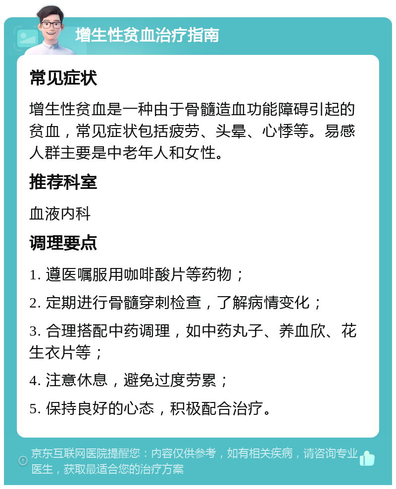 增生性贫血治疗指南 常见症状 增生性贫血是一种由于骨髓造血功能障碍引起的贫血，常见症状包括疲劳、头晕、心悸等。易感人群主要是中老年人和女性。 推荐科室 血液内科 调理要点 1. 遵医嘱服用咖啡酸片等药物； 2. 定期进行骨髓穿刺检查，了解病情变化； 3. 合理搭配中药调理，如中药丸子、养血欣、花生衣片等； 4. 注意休息，避免过度劳累； 5. 保持良好的心态，积极配合治疗。